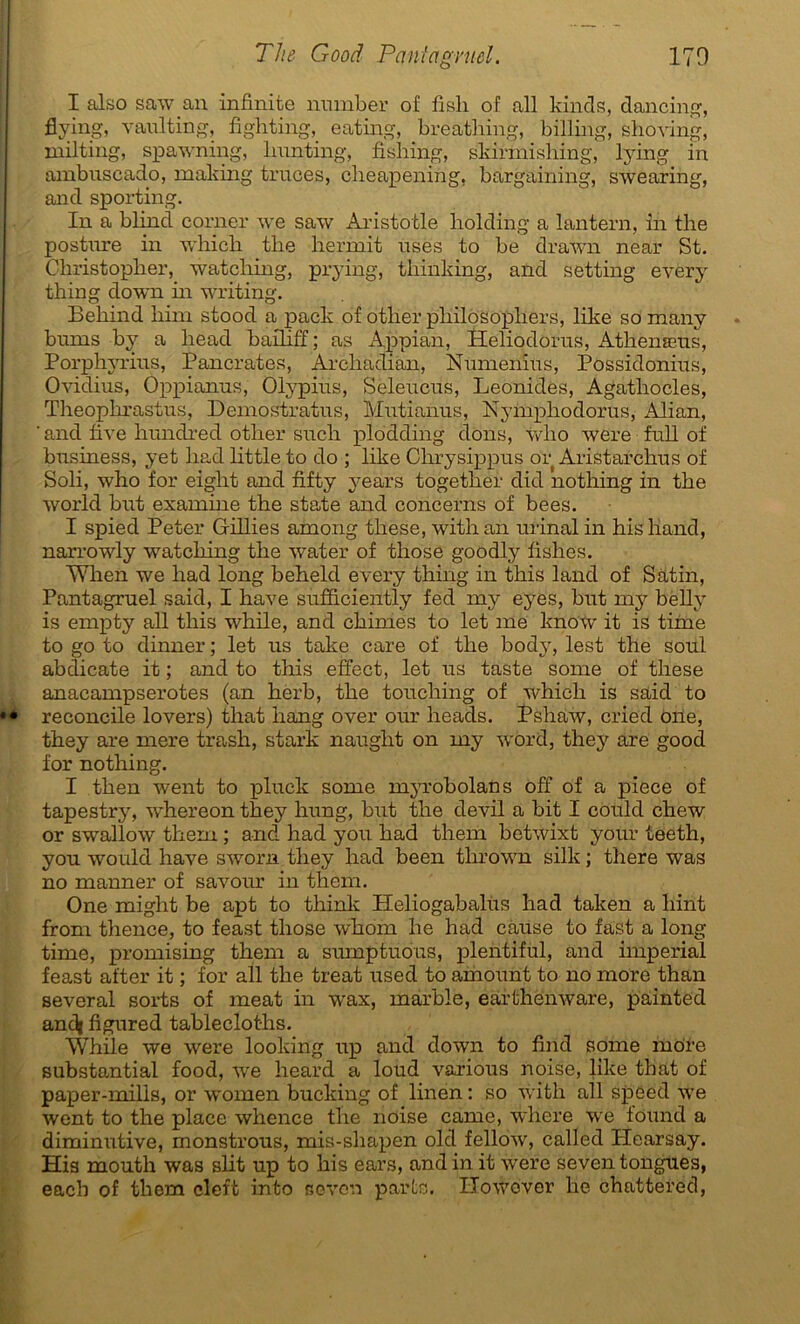 I also saw an infinité number of fisli of ail kinds, dancing, flying, vaulting, fighting, eating, breathing, billing, shoving, inilting, spawning, lmnting, fishing, skirmishing, lying in ambuscado, making traces, cheapening, bargaining, swearing, and sporting. In a blind corner we saw Aristotle holding a lantern, in the posture in which the hermit uses to be drawn near St. Christopher, watching, prying, tliinking, and setting every thing down in writing. Behind him stood a pack of otlier philosopliers, like so many bums by a liead baillff ; as Appian, Heliodorus, Athenæus, Porphyrius, Pancrates, Arcliadian, Numënius, Possidonius, Ovidius, Oppianus, Olypius, Seleucus, Leonides, Agatliocles, Theophrastus, Demostratus, Mutianus, Nymphodorus, Alian, ' and five htmdred other sucli plodding dons, wlio were full of business, yet liad httle to do ; like Chrysippus or Aristarchus of Soli, who for eight and fifty years together did notliing in the world but examine the state and concerns of bees. I spied Peter Gillies among tliese, with an urinai in his liand, narrowly watching the water of tliose goodly fishes. When we had long beheld every thing in this land of Satin, Pantagruel said, I hâve sufficiently fed rny eyes, but my belly is empty ail this while, and chimes to let me knoW it is tiine to go to dinner ; let us take care of the body, lest the soûl abdicate it ; and to this effect, let us taste some of tliese anacampserotes (an herb, the touching of which is said to reconcile lovers) that hang over our lieads. Pshaw, cried one, they are mere trash, stark naught on my word, they are good for nothing. I then went to pluck some myrobolans off of a piece of tapestry, whereon the}'' hung, but the devil a bit I could chew or swallow them ; and had you had them bctwixt your teeth, you would hâve sworn they had been thrown silk ; there was no manner of savour in them. One miglit be apt to think Heliogabalùs had taken a liint from thence, to feast those whom he had cause to fast a long time, promising them a sumptuous, plentiful, and impérial feast after it ; for ail the treat used to amount to no more than several sorts of méat in wax, marble, earthenware, painted andi figured tablecloths. While we were looking up and down to firid some more substantial food, we heard a loud various noise, like that of paper-mills, or women bucking of linen : so with ail spéed we went to the place whence the noise came, whcre we found a diminutive, monstrous, mis-shapen old fellow, called Plearsay. His mouth was slit up to his ears, andin it were seventongues, eacb of them cleft into seven parts. ITowover he chattered,