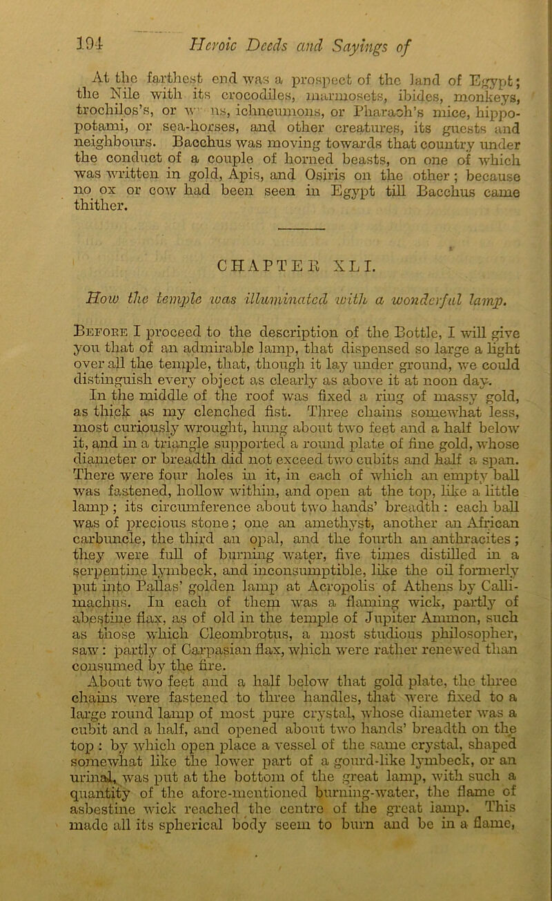 Àt tlic farthest end was a prospect of the land of Egypt; tlie Nile with its crocodiles, marmosets, ibides, monkeys, trochilos’s, or w ns, ichneumons, or Pharaoh’s ruice, hippo- potami, or sea-horses, and other créatures, its guests and neighbours. Bacchus was moving towards tbat country under tbe conduct of a couple of horned beasts, on one of which was written in gold, Apis, and Osiris on tlic other ; because no. ox or cow had been seen in Egypt till Bacchus came thither. CHAPTEK XL I. How the temple was illiiviinated with a wondcrful lamp. Before I proceed to the description of the Bottle, I will give you tliat of an admirable lamp, that dispensed so large a hght over ail the temple, that, though it lay under ground, we could distinguish every object as clearly as above it at noon day. In the middle of the roof was fixed a ring of massy gold, as thick as my clenched fist. Three chains somewhat less, most curiously wrought, hung about two feet and a half below it, and in a triangle supportée! a round plate of fine gold, whose diameter or breadth clicî not exceed two cubits and half a span. There were four holes in it, in each of which an empty bail was fastened, hollow within, and open at the top, like a little lamp ; its circumference about two hands’ breadth : each bail was of precious stone ; one an amethyst, another an African carbun.de, the third an opal, and the fourth an anthracites ; tliey were full of burning water, fixe times distilled in a serpentine lymbeck, and inconsumptible, like the oil formerly put info Pallas’ golden lamp at Acropolis of Athens by Calli- maclms. In each of them was a flaming wick, partly of abestine flax, as of old in the temple of Jupiter Annnon, such as those which Cleombrotus, a most studious philosopher, saw : partly of Carpasian flax, which were ratlier renewed than consumed by tlie fire. A.bout two feet and a half below that gold plate, the three chains were fastened to three handles, that were fixed to a large round lamp of most pure crystal, whose diameter was a cubit and a half, and opened about two hands’ breadth on the top : by which open place a vessel of the same crystal, shaped somewhat like tlie lower part of a gourd-like lymbeck, or an urinai» was put at the bottom of the great lamp, with such a quantity of the afore-mentioned burniug-water, the flame of asbestine wick reached the centre of the great lamp. This made ail its spherical body seem to burn and be in a flame,