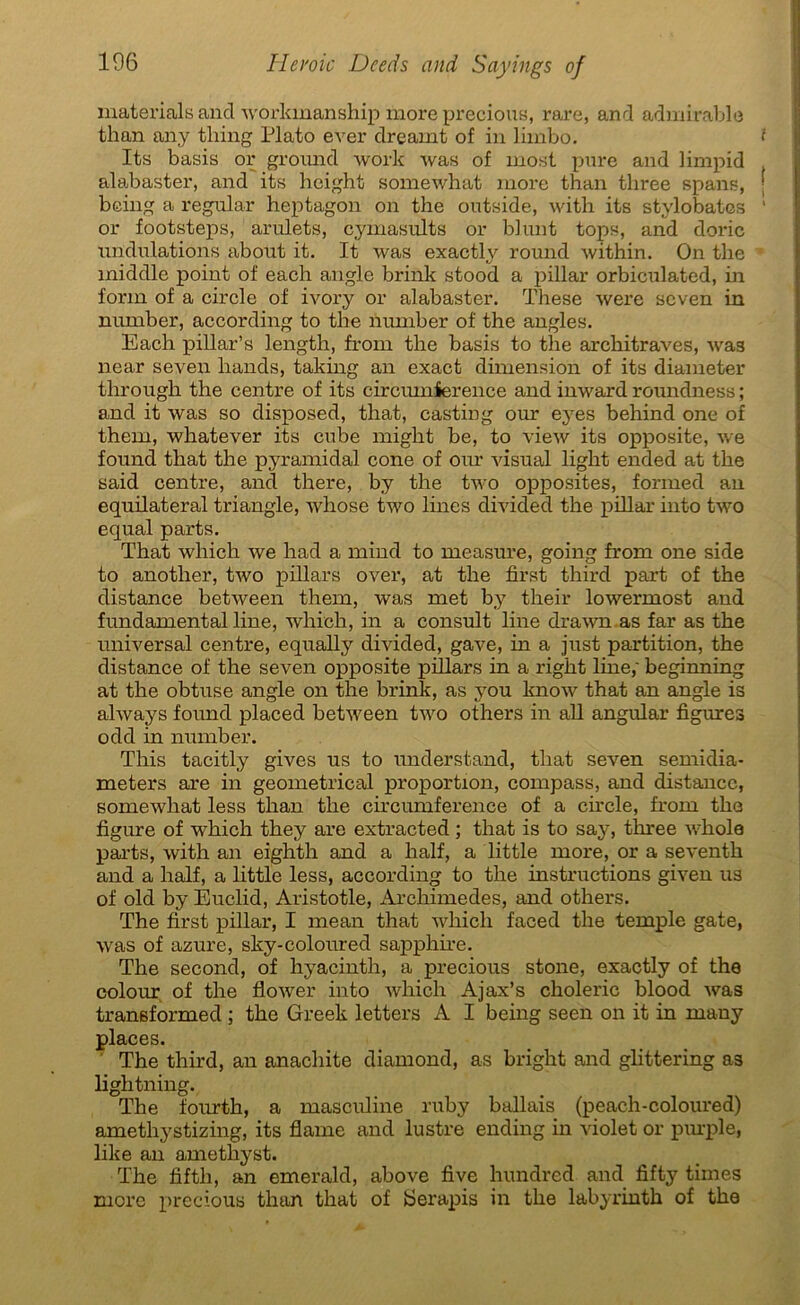 materials and Avorkmanship more precious, rare, and admirable than any thing Plato ever dreamt of in liinbo. ? Its basis or groimd work Avas of most pure and limpid alabaster, and its height somewhat more than tliree spans, ; being a regular heptagon on the outside, with its stylobates 1 or footsteps, arulets, cymasiüts or blunt tops, and doric undulations about it. It was exactly round within. On the middle point of each angle brink stood a pillar orbiculated, in form of a circle of ivory or alabaster. These were seven in number, according to the number of the angles. Each pillar’s length, from the basis to the architraves, was near seven hands, taking an exact dimension of its diameter through the centre of its circumierence and inward roundness ; and it was so disposed, that, casting our eyes behind one of them, whatever its cube might be, to view its opposite, we found that the pyramidal cône of oiu’ visual light ended at the said centre, and there, by the two opposites, formed an équilatéral triangle, whose two lines divided the pillar into two equal parts. That which we had a mind to measure, going from one side to another, tAvo pillars over, at the first third part of the distance between them, was met by their lowermost and fundamental line, which, in a consult line draivn as far as the universal centre, equally divided, gave, in a just partition, the distance of the seven opposite pillars in a right line,' beginning at the obtuse angle on the brink, as you knoAv that an angle is ahvays found placed betAveen tAVO others in ail angular figures odd in number. This tacitly gives us to understand, that se\Ten semidia- meters are in geometrical proportion, compass, and distance, someAvliat less than the circumference of a circle, from the figure of which they are extracted ; that is to say, three Avhole pai'ts, with an eightli and a half, a little more, or a seventh and a half, a little less, according to the instructions given us of old by Euclid, Aristotle, Arcliimedes, and others. The first pillar, I mean that which faced the temple gâte, Avas of azuré, sky-coloured sapphire. The second, of hyacinth, a precious stone, exactly of the colour of the floAver into which Ajax’s choleric blood Avas transformed ; the Greek letters A I being seen on it in many places. The third, an anachite diamond, as bright and glittering as lightning. The fourth, a masculine ruby ballais (peach-coloured) amethystizing, its flame and lustre ending in A'iolet or purple, like an amethyst. The fifth, an emerald, above five hundred and fifty times more precious than that of Serapis in the labyrinth of the