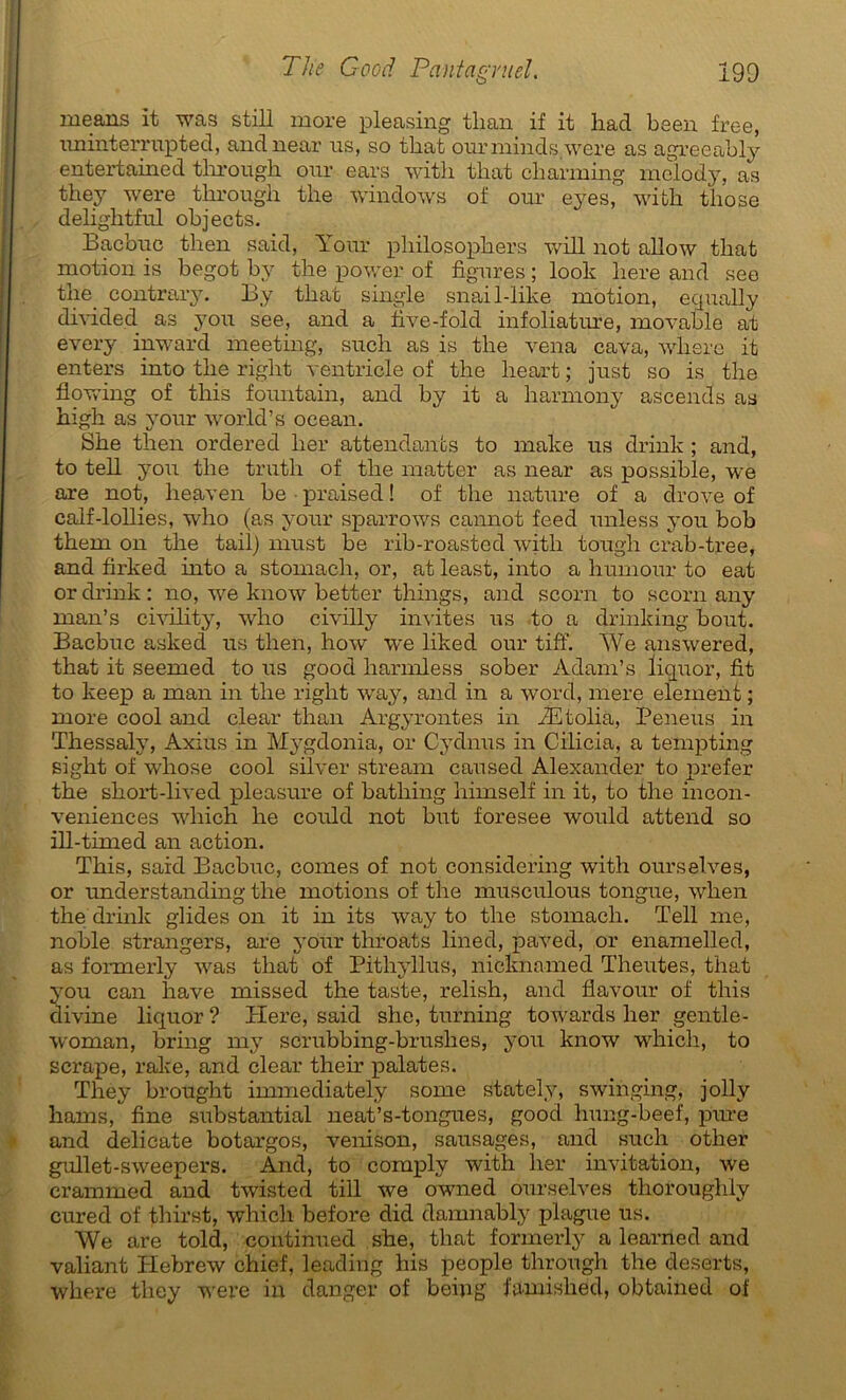 means it was still more pleasing than if it liad been free, iminterrupted, andnear us, so that ourminds were as agreeably entertained tlirough our ears with that charming melody, as they were tlirougli tlie Windows of our eyes, with. those deliglitful ohjects. Bacbuc then said, Your philosophers will not allow that motion is begot by the power of figures ; look liere and see the contrary. By that single snail-like motion, equally divided as you see, and a five-fold infoliature, movable at every inward meeting, such as is the vena cava, wliere it enters into the riglit ventricle of the lieart ; just so is the fiowing of this fountain, and by it a harmony ascends as high as your world’s océan. She then ordered lier attendants to make us drink ; and, to tell you the truth of the matter as near as possible, we are not, heaven be • praised ! of the nature of a drove of calf-lollies, who (as your sparrows cannot feed unless you bob them on the tail) must be rib-roasted with tougli crab-tree, and firked into a stomacli, or, at least, into a humour to eat or drink : no, we know better things, and scorn to scorn any man’s civility, who civilly invites us to a drinking bout. Bacbuc asked us then, how we liked our tiff. AVe answered, that it seemed to us good liarmless sober Adam’s liquor, fit to keep a man in the right way, and in a word, mere element ; more cool and clear than Argyrontes in Ætolia, Peneus in Thessaly, Axius in Mygdonia, or Cydnus in Cilicia, a tempting sight of whose cool silver stream caused Alexander to prefer the short-lived pleasure of batliing himself in it, to the incon- veniences wliich he could not but foresee would attend so ill-timed an action. This, said Bacbuc, cornes of not considering with ourselves, or understanding the motions of the musculous tongue, when the drink glides on it in its way to the stomach. Tell me, noble strangers, are your throats lined, paved, or enamelled, as formerly was that of Pithyllus, nicknamed Theutes, that you can hâve missed the taste, relish, and flavour of this divine liquor ? Here, said she, turning toivards lier gentle- woman, bring my scrubbing-brushes, you know which, to scrape, rake, and clear their palates. They brought immediately some stately, swinging, jolly kams, fine substantial neat’s-tongues, good hung-beef, pure and délicate botargos, venison, sausages, and such other gullet-sweepers. And, to comply with lier invitation, we crammed and twisted till we owned ourselves thoroughly cured of thirst, which before did damnably plague us. AVe are told, continued she, that formerly a learned and valiant Hebrew chief, leading his people tlirough the deserts, where they were in danger of hein g famislied, obtained of