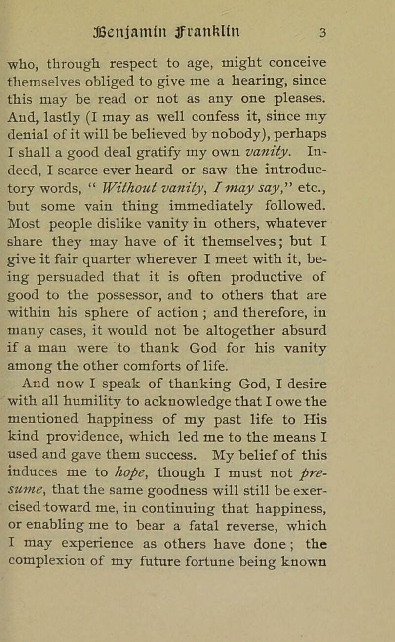 who, through respect to age, might conceive themselves obliged to give me a hearing, since this may he read or not as any one pleases. And, lastly (I may as well confess it, since my denial of it will be believed by nobody), perhaps I shall a good deal gratify my own vanity. In- deed, I scarce ever heard or saw the introduc- tory words, “ Without vanity, I may say,' etc., but some vain thing immediately followed. Most people dislike vanity in others, whatever share they may have of it themselves; but I give it fair quarter wherever I meet with it, be- ing persuaded that it is often productive of good to the possessor, and to others that are within his sphere of action ; and therefore, in many cases, it would not be altogether absurd if a man were to thank God for his vanity among the other comforts of life. And now I speak of thanking God, I desire with all humility to acknowledge that I owe the mentioned happiness of my past life to His kind providence, which led me to the means I used and gave them success. My belief of this induces me to hope, though I must not pre- sume, that the same goodness will still be exer- cised-toward me, in continuing that happiness, or enabling me to bear a fatal reverse, which I may experience as others have done ; the complexion of my future fortune being known