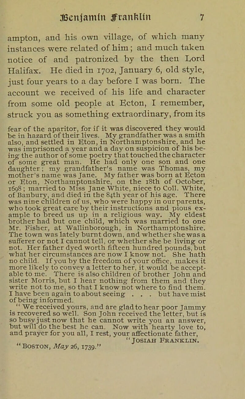 ampton, and his own village, of which many instances were related of him; and much taken notice of and patronized by the then Toni Halifax. He died in 1702, January 6, old style, just four years to a day before I was born. The account we received of his life and character from some old people at He ton, I remember, struck you as something extraordinary, from its fear of the aparitor, for if it was discovered they would be in hazard of their lives. My grandfather was a smith also, and settled in Eton, in Northamptonshire, and he was imprisoned a year and a day on suspicion of his be- ing the author of some poetry that touched the character of some great man. He had only one son and one daughter; my grandfather’s name was Thomas, my mother’s name was Jane. My father was born at Ecton or Eton, Northamptonshire, on the 18th of October, 1698 ; married to Miss Jane White, niece to Coll. White, of Banbury, and died in the 84th year of his age. There was nine children of us, who were happy in our parents, who took great care by their instructions and pious ex- ample to breed us up in a religious way. My eldest brother had but one child, which was married to one Mr. Fisher, at Wallinborough, in Northamptonshire. The town was lately burnt down, and whether she was a sufferer or not I cannot tell, or whether she be living or not. Her father dyed worth fifteen hundred pounds, but what her circumstances are now I know not. She hath no child If you by the freedom of your office, makes it more likely to convey a letter to her, it would be accept- able to me. There is also children of brother John and sister Morris, but I hear nothing from them and they write not to me, so that I know not where to find them. I have been again to about seeing . . . but have mist of being informed. “ We received yours, and are glad to hear poor Jammy is recovered so well. Son John received the letter, but is so busy just now that he cannot write you an answer, but will do the best he can. Now with hearty love to, and prayer for you all, I rest, your affectionate father, “ JosiAii Franklin. 11 Boston, May 26, 1739.”