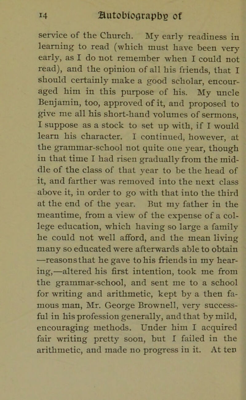 service of the Church. My early readiness in learning to read (which must have been very early, as I do not remember when I could not read), and the opinion of all his friends, that I should certainly make a good scholar, encour- aged him in this purpose of his. My uncle Benjamin, too, approved of it, and proposed to give me all his short-hand volumes of sermons, I suppose as a stock to set up with, if I would learn his character. I continued, however, at the grammar-school not quite one year, though in that time I had risen gradually from the mid- dle of the class of that year to be the head of it, and farther was removed into the next class above it, in order to go with that into the third at the end of the year. But my father in the meantime, from a view of the expense of a col- lege education, which having so large a family he could not well afford, and the mean living many so educated were afterwards able to obtain —reasonsthat he gave to his friends in my hear- ing,—altered his first intention, took me from the grammar-school, and sent me to a school for writing and arithmetic, kept by a then fa- mous man, Mr. George Brownell, very success- ful in his profession generally, and that by mild, encouraging methods. Under him I acquired fair writing pretty soon, but I failed in the arithmetic, and made no progress in it. At ten