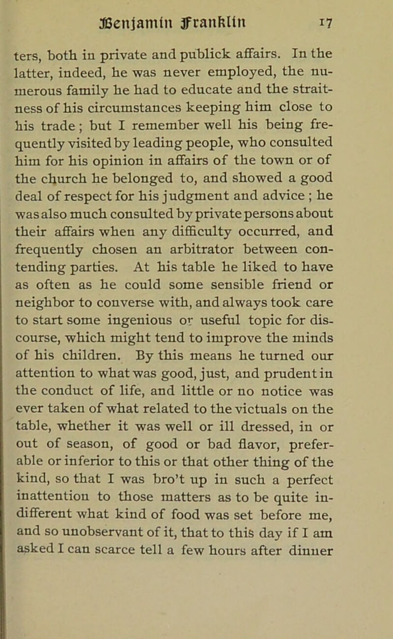 ters, both in private and publick affairs. In the latter, indeed, he was never employed, the nu- merous family he had to educate and the strait- ness of his circumstances keeping him close to his trade; but I remember well his being fre- quently visited by leading people, who consulted him for his opinion in affairs of the town or of the church he belonged to, and showed a good deal of respect for his judgment and advice ; he was also much consulted by private persons about their affairs when any difficulty occurred, and frequently chosen an arbitrator between con- tending parties. At his table he liked to have as often as he could some sensible friend or neighbor to converse with, and always took care to start some ingenious or useful topic for dis- course, which might tend to improve the minds of his children. By this means he turned our attention to what was good, just, and prudent in the conduct of life, and little or no notice was ever taken of what related to the victuals on the table, whether it was well or ill dressed, in or out of season, of good or bad flavor, prefer- able or inferior to this or that other thing of the kind, so that I was bro’t up in such a perfect inattention to those matters as to be quite in- different what kind of food was set before me, and so unobservant of it, that to this day if I am asked I can scarce tell a few hours after dinner