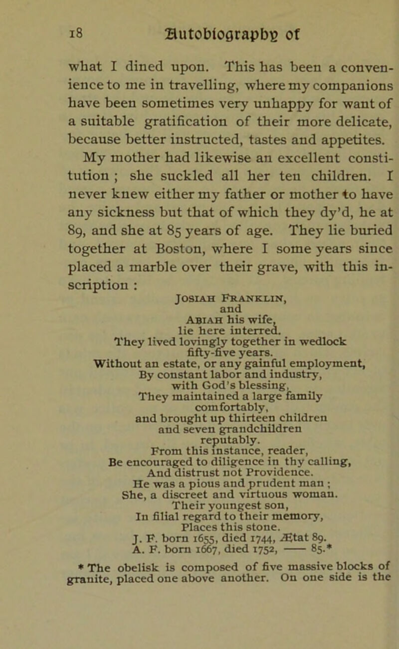 what I dined upon. This has been a conven- ience to me in travelling, where my companions have been sometimes very unhappy for want of a suitable gratification of their more delicate, because better instructed, tastes and appetites. My mother had likewise an excellent consti- tution ; she suckled all her ten children. I never knew either my father or mother to have any sickness but that of which they dy’d, he at 89, and she at 85 years of age. They lie buried together at Boston, where I some years since placed a marble over their grave, with this in- scription : Josiah Franklin, and Abiah his wife, lie here interred. They lived lovingly together in wedlock fifty-five years. Without an estate, or any gainful employment, By constant labor and industry, with God’s blessing, They maintained a large family comfortably, and brought up thirteen children and seven grandchildren reputably. From this instance, reader, Be encouraged to diligence in thy calling, And distrust not Providence. He was a pious and prudent man ; She, a discreet and virtuous woman. Their youngest son, In filial regard to their memory, Places this stone. J. F. born 1655, died 1744, iEtat 89. A. F. born 1667, died 1752, 85.* * The obelisk is composed of five massive blocks of granite, placed one above another. On one side is the