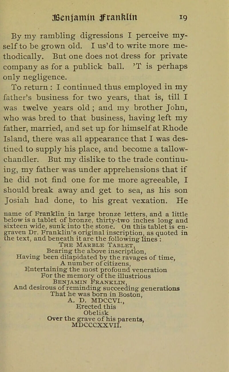 By my rambling digressions I perceive my- self to be grown old. I us’d to write more me- thodically. But one does not dress for private company as for a publick ball. ’T is perhaps only negligence. To return : I continued thus employed in my father’s business for two years, that is, till I was twelve years old ; and my brother John, who was bred to that business, having left my father, married, and set up for himself at Rhode Island, there was all appearance that I was des- tined to supply his place, and become a tallow- chandler. But my dislike to the trade continu- ing, my father was under apprehensions that if he did not find one for me more agreeable, I should break away and get to sea, as his son Josiah had done, to his great vexation. He name of Franklin in large bronze letters, and a little below is a tablet of bronze, thirty-two inches long and sixteen wide, sunk into the stone. On this tablet is en- graven Dr. Franklin’s original inscription, as quoted in the text, and beneath it are the following lines : The Marble Tablet, Bearing the above inscription, Having been dilapidated by the ravages of time, A number of citizens, Entertaining the most profound veneration For the memory of the illustrious Benjamin Franklin, And desirous of reminding succeeding generations That he was born in Boston, A. D. MDCCVI., Erected this Obelisk Over the grave of his parents, MDCCCXXVII.