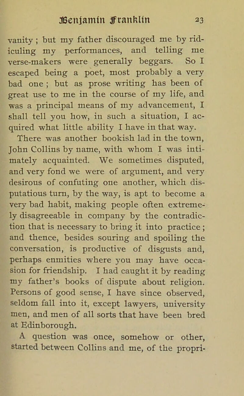 vanity ; but my father discouraged me by rid- iculing my performances, and telling me verse-makers were generally beggars. So I escaped being a poet, most probably a very bad one ; but as prose writing has been of great use to me in the course of my life, and was a principal means of my advancement, I shall tell you how, iu such a situation, I ac- quired what little ability I have in that way. There was another bookish lad in the town, John Collins by name, with whom I was inti- mately acquainted. We sometimes disputed, and very fond we were of argument, and very desirous of confuting one another, which dis- putatious turn, by the way, is apt to become a very bad habit, making people often extreme- ly disagreeable in company by the contradic- tion that is necessary to bring it into practice ; and thence, besides souring and spoiling the conversation, is productive of disgusts and, perhaps enmities where you may have occa- sion for friendship. I had caught it by reading my father’s books of dispute about religion. Persons of good sense, I have since observed, seldom fall into it, except lawyers, university men, and men of all sorts that have been bred at Edinborough. A question was once, somehow or other, started between Collins and me, of the propri-