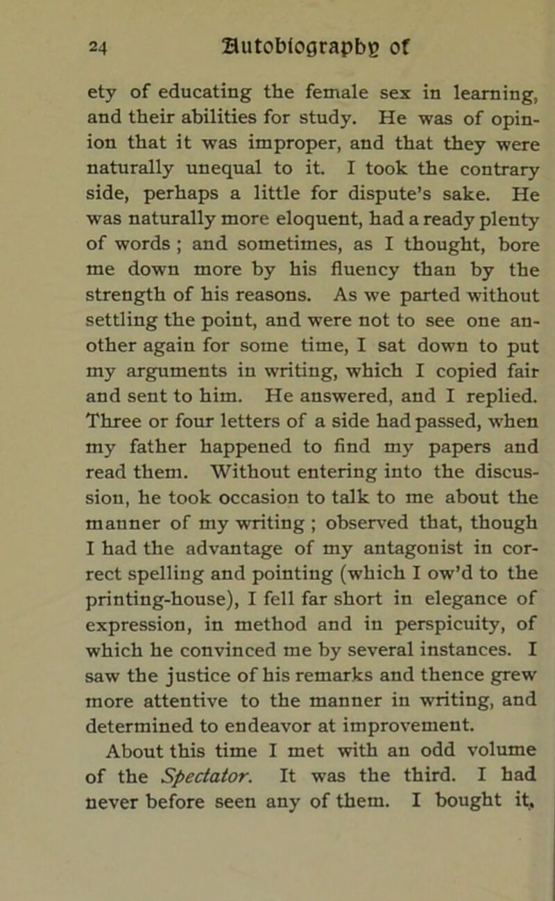 ety of educating the female sex in learning, and their abilities for study. He was of opin- ion that it was improper, and that they were naturally unequal to it. I took the contrary side, perhaps a little for dispute’s sake. He was naturally more eloquent, had a ready plenty of words ; and sometimes, as I thought, bore me down more by his fluency than by the strength of his reasons. As we parted without settling the point, and were not to see one an- other again for some time, I sat down to put my arguments in writing, which I copied fair and sent to him. He answered, and I replied. Three or four letters of a side had passed, when my father happened to find my papers and read them. Without entering into the discus- sion, he took occasion to talk to me about the manner of my writing ; observed that, though I had the advantage of my antagonist in cor- rect spelling and pointing (which I ow’d to the printing-house), I fell far short in elegance of expression, in method and in perspicuity, of which he convinced me by several instances. I saw the justice of his remarks and thence grew more attentive to the manner in writing, and determined to endeavor at improvement. About this time I met with an odd volume of the Spectator. It was the third. I had never before seen any of them. I bought it.