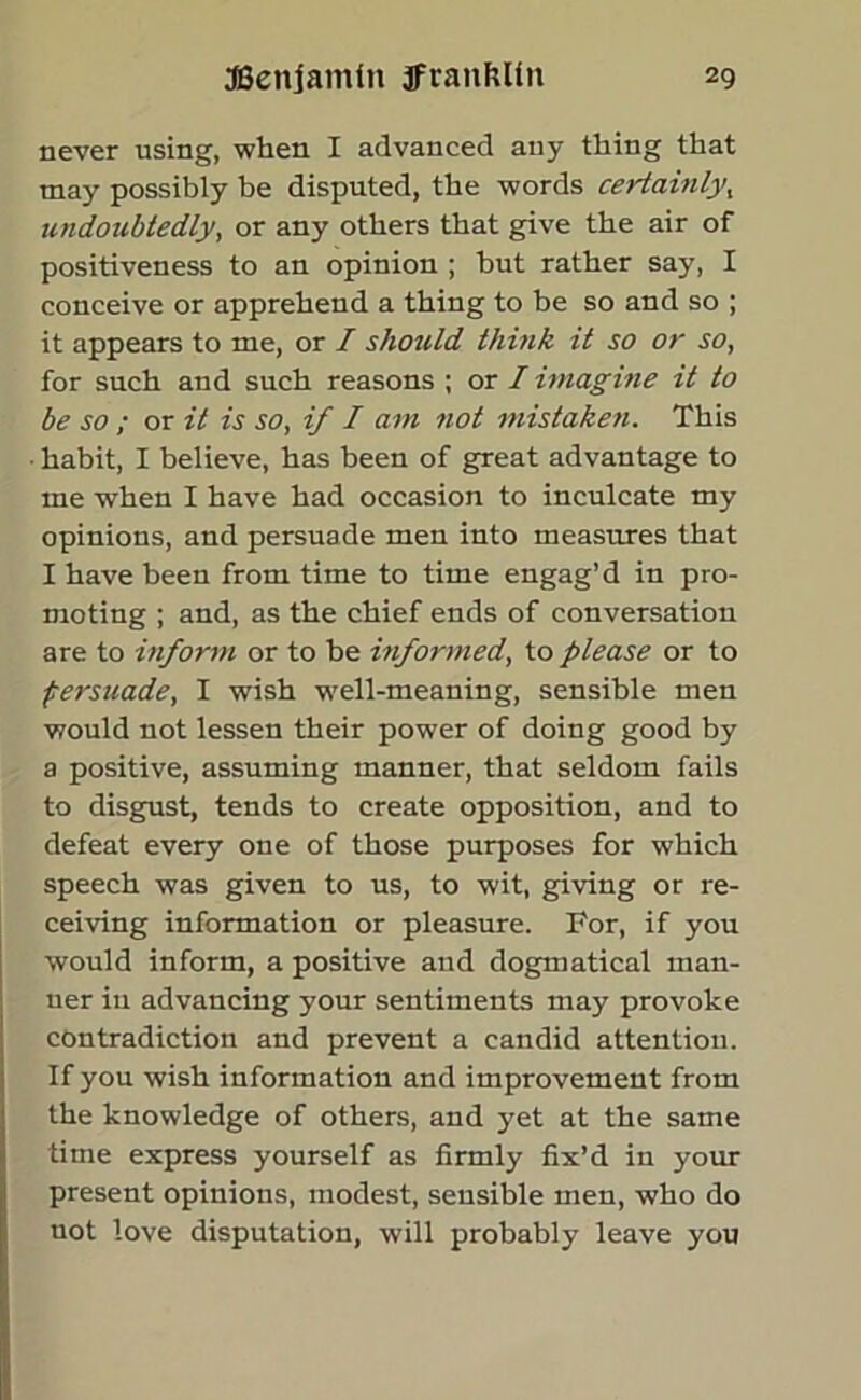 never using, when I advanced any thing that may possibly be disputed, the words certainly, undoubtedly, or any others that give the air of positiveness to an opinion ; hut rather say, I conceive or apprehend a thing to be so and so ; it appears to me, or I should think it so or so, for such and such reasons ; or I imagine it to be so ; or it is so, if I am not mistaken. This habit, I believe, has been of great advantage to me when I have had occasion to inculcate my opinions, and persuade men into measures that I have been from time to time engag’d in pro- moting ; and, as the chief ends of conversation are to inform or to he informed, to please or to persuade, I wish well-meaning, sensible men would not lessen their power of doing good by a positive, assuming manner, that seldom fails to disgust, tends to create opposition, and to defeat every one of those purposes for which speech was given to us, to wit, giving or re- ceiving information or pleasure. For, if you would inform, a positive and dogmatical man- ner in advancing your sentiments may provoke contradiction and prevent a candid attention. If you wish information and improvement from the knowledge of others, and yet at the same time express yourself as firmly fix’d in your present opinions, modest, sensible men, who do not love disputation, will probably leave you