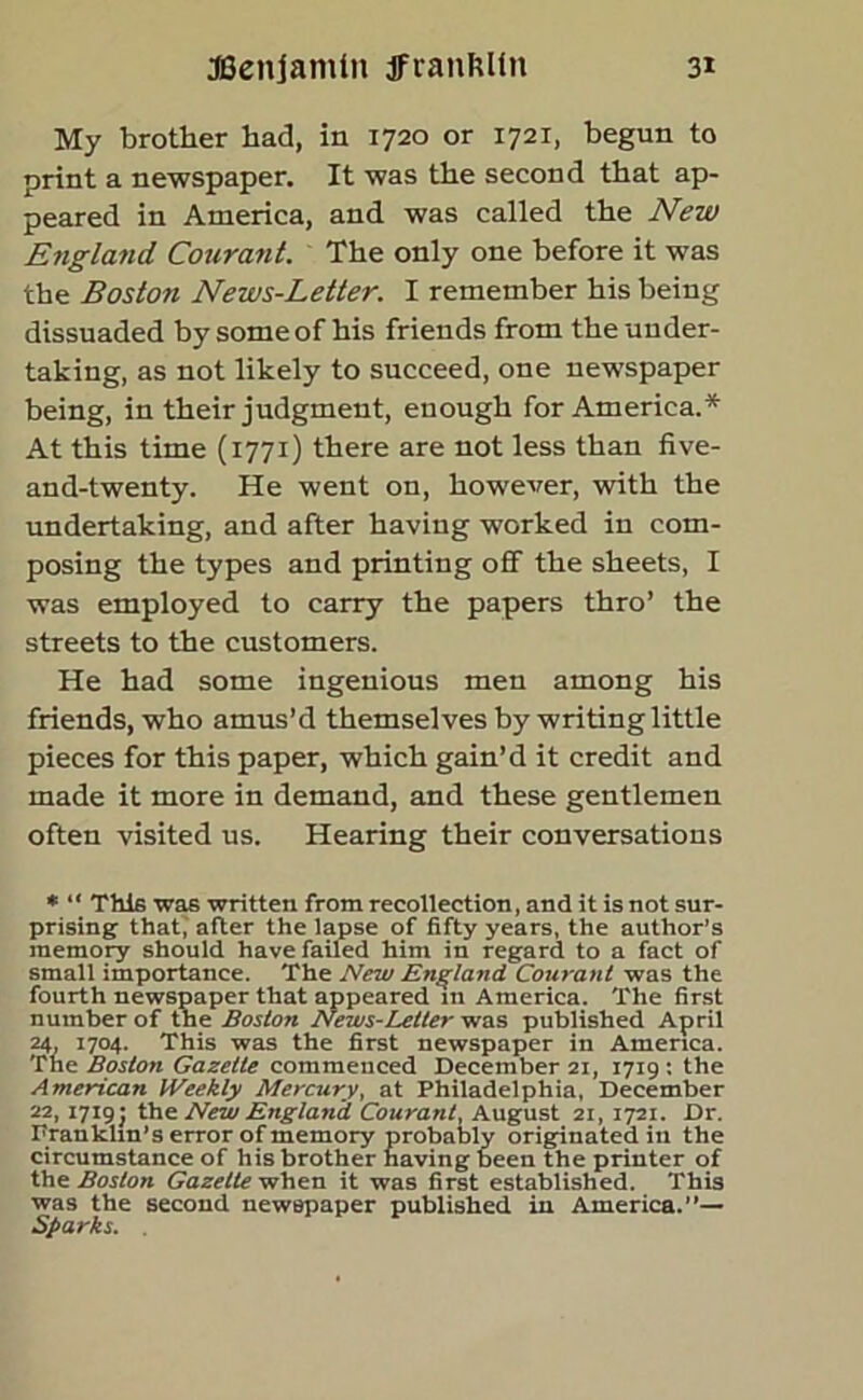 My brother had, in 1720 or 1721, begun to print a newspaper. It was the second that ap- peared in America, and was called the New England Courant. The only one before it was the Boston News-Letter. I remember his being dissuaded by some of his friends from the under- taking, as not likely to succeed, one newspaper being, in their judgment, enough for America.* At this time (1771) there are not less than five- and-twenty. He went on, however, with the undertaking, and after having worked in com- posing the types and printing off the sheets, I was employed to carry the papers thro’ the streets to the customers. He had some ingenious men among his friends, who amus’d themselves by writing little pieces for this paper, which gain’d it credit and made it more in demand, and these gentlemen often visited us. Hearing their conversations * “ This was written from recollection, and it is not sur- prising that, after the lapse of fifty years, the author’s memory should have failed him in regard to a fact of small importance. The New England Courant was the fourth newspaper that appeared in America. The first number of the Boston News-Letter was published April 24, 1704. This was the first newspaper in America. The Boston Gazette commenced December 21, 1719 : the American Weekly Mercury, at Philadelphia, December 22,1719J the New England Courant, August 21, 1721. Dr. Franklin's error of memory probably originated in the circumstance of his brother having been the printer of the Boston Gazette when it was first established. This was the second newspaper published in America.”— Sparks.