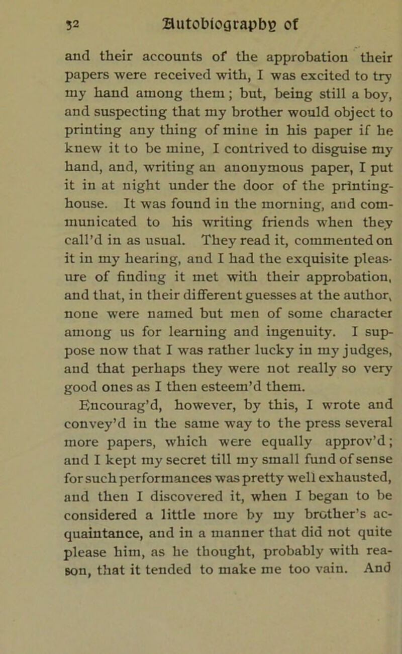 and their accounts of the approbation their papers were received with, I was excited to try my hand among them; but, being still a boy, and suspecting that my brother would object to printing any thing of mine in his paper if he knew it to be mine, I contrived to disguise my hand, and, -writing an anonymous paper, I put it in at night under the door of the printing- house. It was found in the morning, and com- municated to his writing friends when they call’d in as usual. They read it, commented on it in my hearing, and I had the exquisite pleas- ure of finding it met with their approbation, and that, in their different guesses at the author, none were named but men of some character among us for learning and ingenuity. I sup- pose now that I was rather lucky in my judges, and that perhaps they were not really so very good ones as I then esteem’d them. Encourag’d, however, by this, I wrote and convey’d in the same way to the press several more papers, which were equally approv’d; and I kept my secret till my small fund of sense for such performances was pretty well exhausted, and then I discovered it, when I began to be considered a little more by my brother’s ac- quaintance, and in a manner that did not quite please him, as he thought, probably with rea- son, that it tended to make me too vain. And