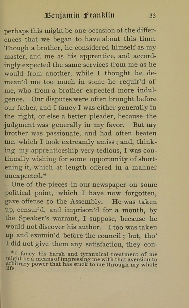 perhaps this might be one occasion of the differ- ences that we began to have about this time. Though a brother, he considered himself as my master, and me as his apprentice, and accord- ingly expected the same services from me as he would from another, while I thought he de- mean’d me too much in some he requir’d of me, who from a brother expected more indul- gence. Our disputes were often brought before our father, and I fancy I was either generally in the right, or else a better pleader, because the judgment was generally in my favor. But my brother was passionate, and had often beaten me, which I took extreamly amiss; and, think- ing my apprenticeship very tedious, I was con- tinually wishing for some opportunity of short- ening it, which at length offered in a manner unexpected.* One of the pieces in our newspaper on some political point, which I have now forgotten, gave offense to the Assembly. He was taken up, censur’d, and imprison’d for a month, by the Speaker’s warrant, I suppose, because he would not discover his author. I too was taken up and examin’d before the council; but, tho’ I did not give them auy satisfaction, they con- *1 fancy his harsh and tyrannical treatment of me migjht be a means of impressing me with that aversion to arbitrary power that has stuck to me through my whole