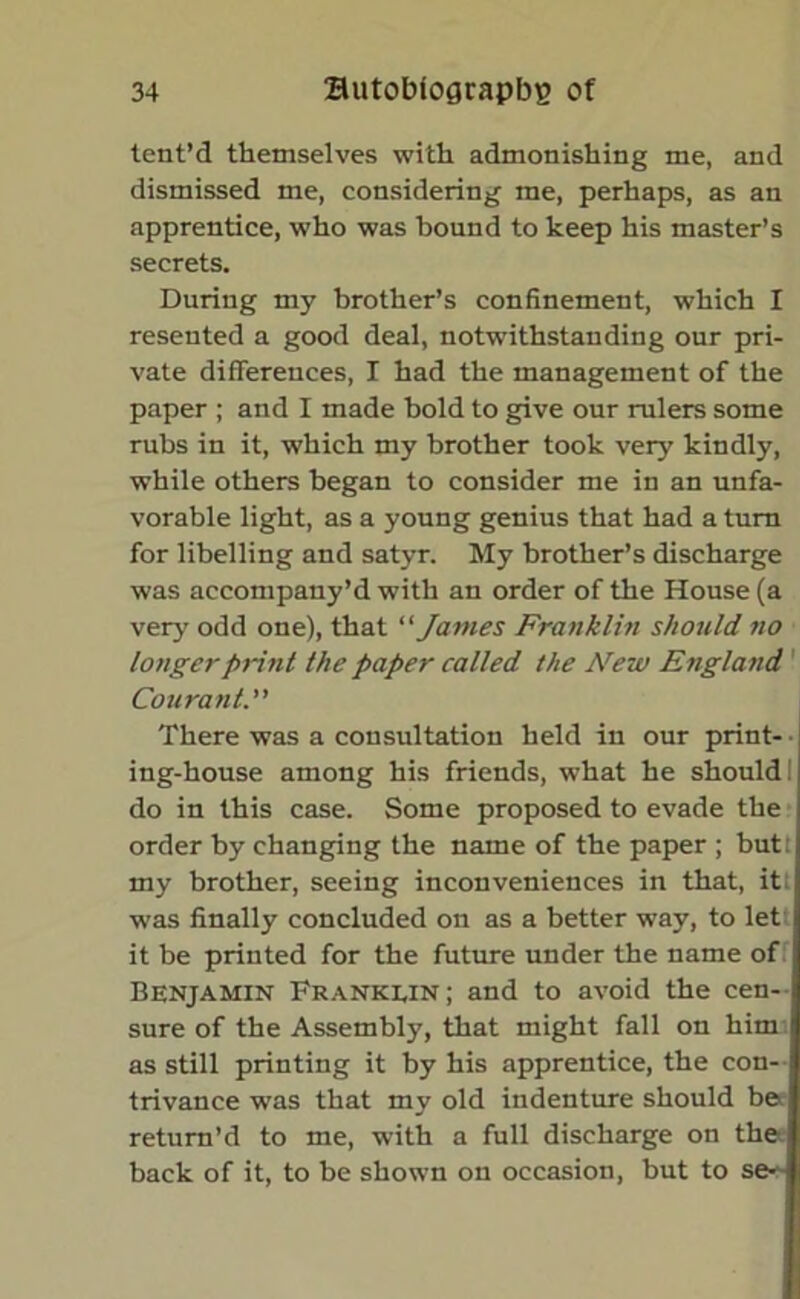 tent’d themselves with admonishing me, and dismissed me, considering me, perhaps, as an apprentice, who was bound to keep his master’s secrets. During my brother’s confinement, which I resented a good deal, notwithstanding our pri- vate differences, I had the management of the paper ; and I made bold to give our rulers some rubs in it, which my brother took very kindly, while others began to consider me in an unfa- vorable light, as a young genius that had a turn for libelling and satyr. My brother’s discharge was accompany’d with an order of the House (a very odd one), that “ James Franklin should no longer print the paper called the Aretv England 1 Courant. There was a consultation held in our print- • ing-house among his friends, what he should! do in this case. Some proposed to evade the order by changing the name of the paper ; butt my brother, seeing inconveniences in that, it; was finally concluded on as a better way, to let it be printed for the future under the name of Benjamin Franklin; and to avoid the cen- sure of the Assembly, that might fall on him as still printing it by his apprentice, the con- trivance was that my old indenture should be return’d to me, with a full discharge on the back of it, to be shown on occasion, but to se-'-
