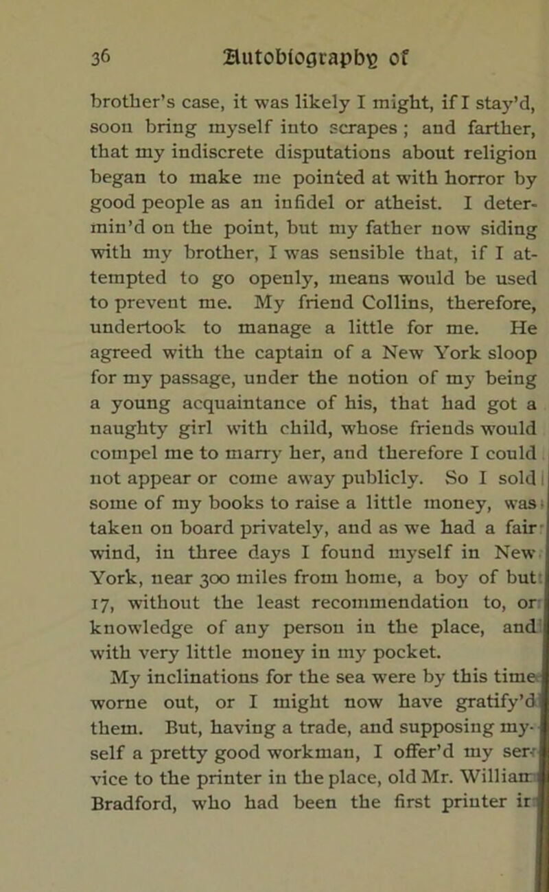 brother’s case, it was likely I might, if I stay’d, soon bring myself into scrapes ; and farther, that my indiscrete disputations about religion began to make me pointed at with horror by good people as an infidel or atheist. 1 deter- min’d on the point, but my father now siding with my brother, I was sensible that, if I at- tempted to go openly, means would be used to prevent me. My friend Collins, therefore, undertook to manage a little for me. He agreed with the captain of a New York sloop for my passage, under the notion of m3' being a young acquaintance of his, that had got a naughty girl with child, whose friends would compel me to marry her, and therefore I could not appear or come away publicly. So I sold some of my books to raise a little money, was t taken on board privately, and as we had a fair wind, in three days I found m3'self in New York, near 300 miles from home, a boy of but: 17, without the least recommendation to, or knowledge of any person in the place, and: with very little money in my pocket. My inclinations for the sea -were by this time worne out, or I might now have gratify’d them. But, having a trade, and supposing my- self a pretty good workman, I offer’d my ser-r vice to the printer in the place, old Mr. William Bradford, who had been the first printer ir