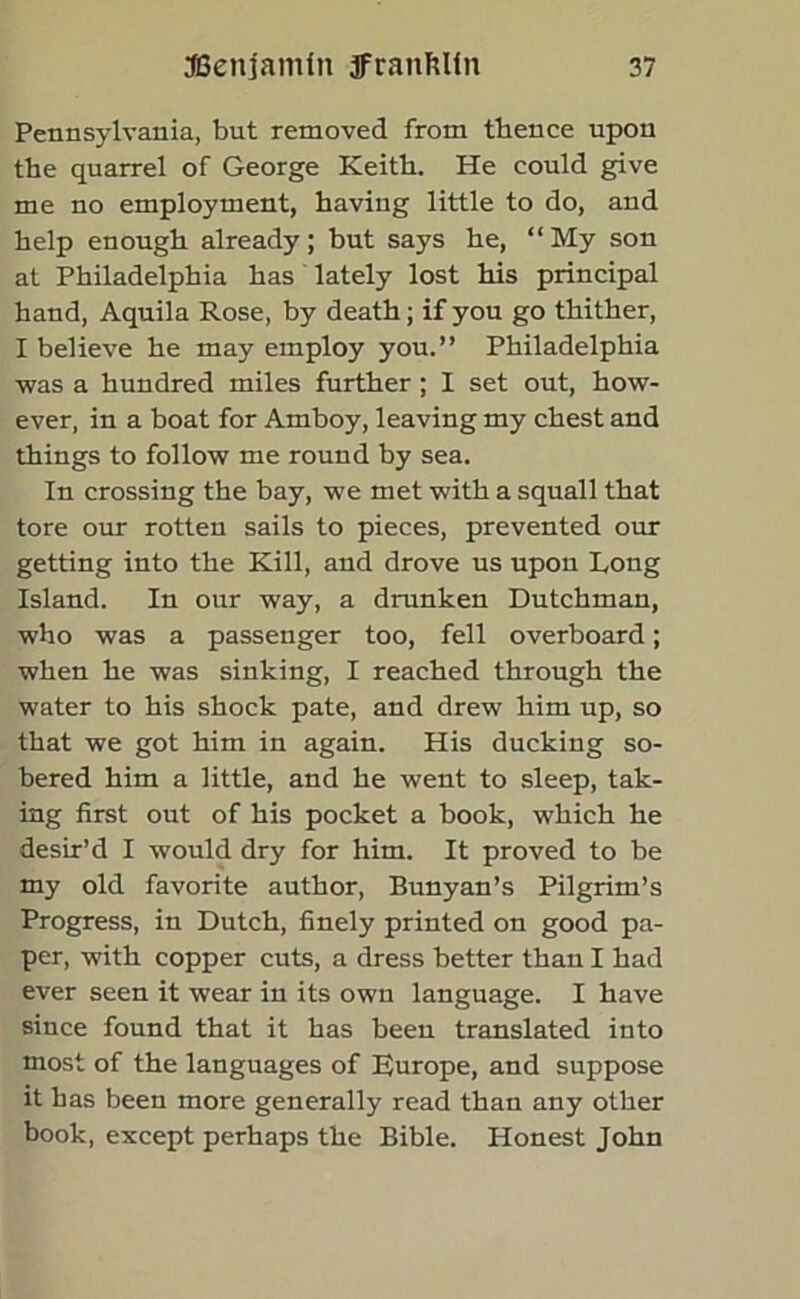 Pennsylvania, but removed from thence upon the quarrel of George Keith. He could give me no employment, having little to do, and help enough already; hut says he, “My son at Philadelphia has lately lost his principal hand, Aquila Rose, by death; if you go thither, I believe he may employ you.” Philadelphia was a hundred miles further ; I set out, how- ever, in a boat for Amboy, leaving my chest and things to follow me round by sea. In crossing the bay, we met with a squall that tore our rotten sails to pieces, prevented our getting into the Kill, and drove us upon Long Island. In our way, a drunken Dutchman, who was a passenger too, fell overboard; when he was sinking, I reached through the water to his shock pate, and drew him up, so that we got him in again. His ducking so- bered him a little, and he went to sleep, tak- ing first out of his pocket a book, which he desir’d I would dry for him. It proved to be my old favorite author, Bunyan’s Pilgrim’s Progress, in Dutch, finely printed on good pa- per, with copper cuts, a dress better than I had ever seen it wear in its own language. I have since found that it has been translated into most of the languages of Europe, and suppose it has been more generally read than any other book, except perhaps the Bible. Honest John