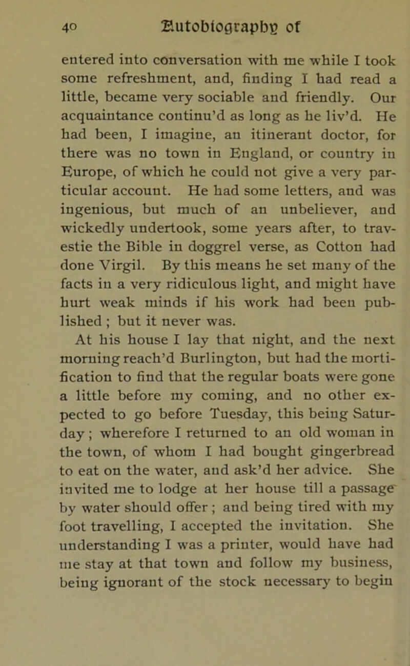 entered into conversation with me while I took some refreshment, and, finding I had read a little, became very sociable and friendly. Our acquaintance continu’d as long as he liv’d. He had been, I imagine, an itinerant doctor, for there was no town in England, or country in Europe, of which he could not give a very par- ticular account. He had some letters, and was ingenious, but much of an unbeliever, and wickedly undertook, some years after, to trav- estie the Bible in doggrel verse, as Cotton had done Virgil. By this means he set many of the facts in a very ridiculous light, and might have hurt weak minds if his work had been pub- lished ; but it never was. At his house I lay that night, and the next morning reach’d Burlington, but had the morti- fication to find that the regular boats were gone a little before my coming, and no other ex- pected to go before Tuesday, this being Satur- day ; wherefore I returned to an old woman in the town, of whom I had bought gingerbread to eat on the water, and ask’d her advice. She invited me to lodge at her house till a passage' by water should offer ; and being tired with my foot travelling, I accepted the invitation. She understanding I was a printer, would have had me stay at that town and follow my business, being ignorant of the stock necessary to begin