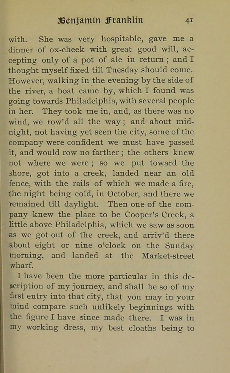 with. She was very hospitable, gave me a dinner of ox-cheek with great good will, ac- cepting only of a pot of ale in return ; and I thought myself fixed till Tuesday should come. However, walking in the evening by the side of the river, a boat came by, which I found was going towards Philadelphia, with several people in her. They took me in, and, as there was no wind, we row’d all the way; and about mid- night, not having yet seen the city, some of the company were confident we must have passed it, and would row no farther; the others knew not where we were ; so we put toward the shore, got into a creek, landed near an old fence, with the rails of which we made a fire, the night being cold, in October, and there we remained till daylight. Then one of the com- pany knew the place to be Cooper’s Creek, a little above Philadelphia, which we saw as soon as we got out of the creek, and arriv’d there about eight or nine o'clock on the Sunday morning, and landed at the Market-street svharf. I have been the more particular in this de- scription of my journey, and shall be so of my first entry into that city, that you may in your tnind compare such unlikely beginnings with the figure I have since made there. I was in my working dress, my best cloaths being to