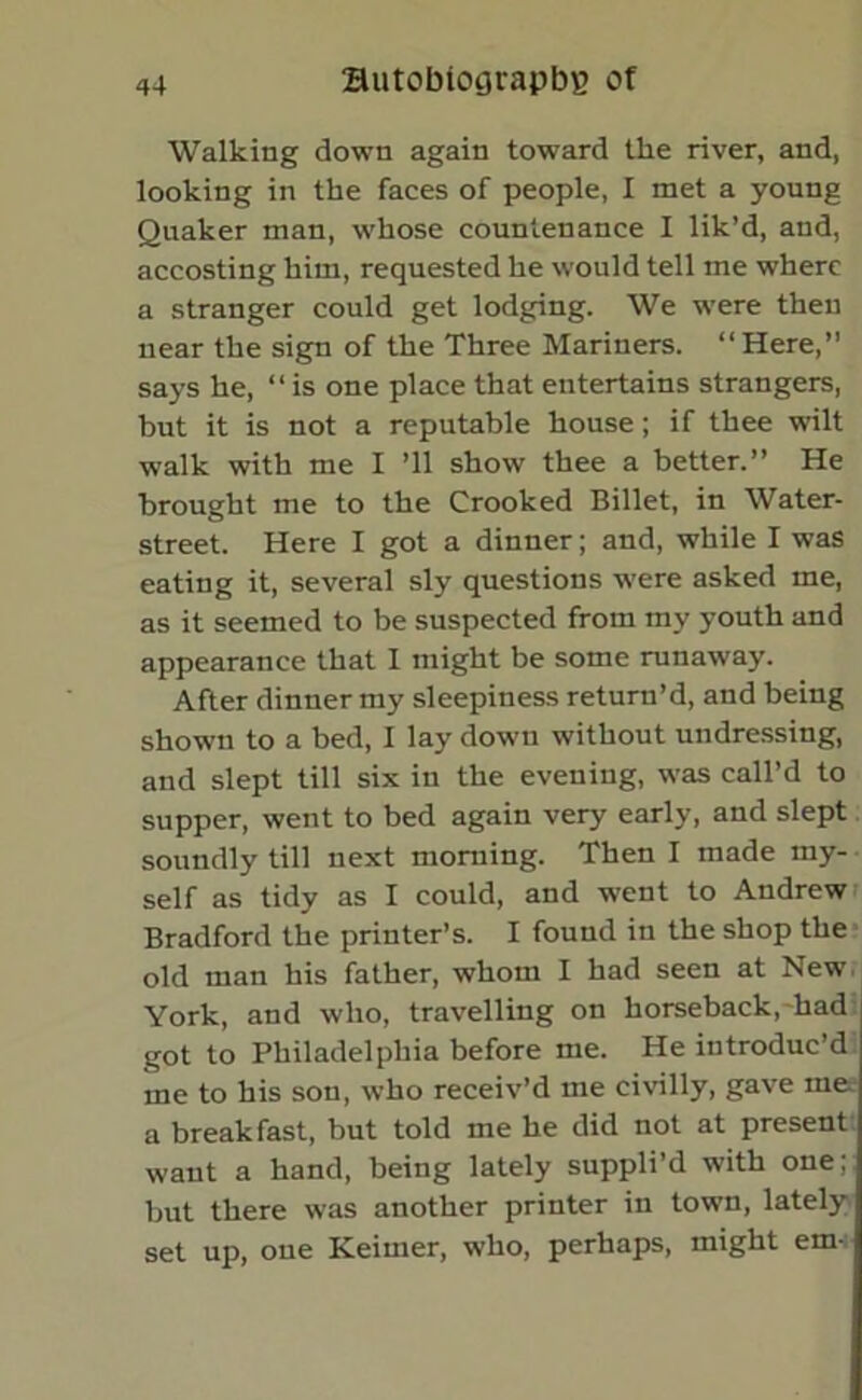 Walking down again toward the river, and, looking in the faces of people, I met a young Quaker man, whose countenance I lik’d, and, accosting him, requested he would tell me where a stranger could get lodging. We were then near the sign of the Three Mariners. “Here,” says he, “ is one place that entertains strangers, but it is not a reputable house; if thee wilt walk with me I ’ll show thee a better.” He brought me to the Crooked Billet, in Water- street. Here I got a dinner; and, while I was eating it, several sly questions were asked me, as it seemed to be suspected from my youth and appearance that I might be some runaway. After dinner my sleepiness return’d, and being shown to a bed, I lay down without undressing, and slept till six in the evening, was call’d to supper, went to bed again very early, and slept soundly till next morning. Then I made my- self as tidy as I could, and went to Andrew Bradford the printer’s. I found in the shop the old man his father, whom I had seen at New York, and who, travelling on horseback, had got to Philadelphia before me. He introduc’d me to his son, who receiv’d me civilly, gave me a breakfast, but told me he did not at present want a hand, being lately suppli’d with one; but there was another printer in town, lately set up, one Keimer, who, perhaps, might em-