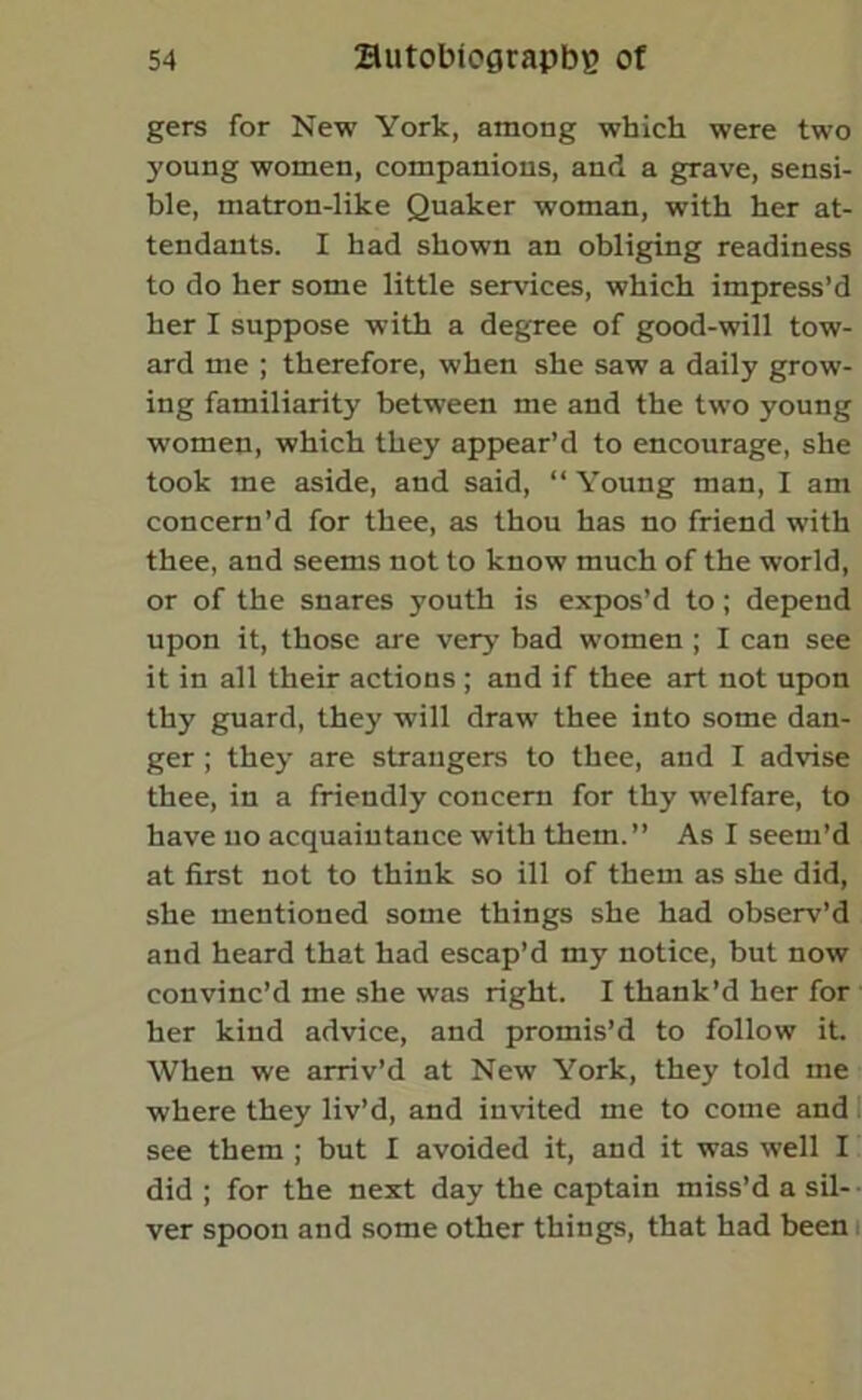 gers for New York, among which were two young women, companions, and a grave, sensi- ble, matron-like Quaker woman, with her at- tendants. I had shown an obliging readiness to do her some little services, which impress’d her I suppose with a degree of good-will tow- ard me ; therefore, when she saw a daily grow- ing familiarity between me and the two young women, which they appear’d to encourage, she took me aside, and said, “ Young man, I am concern’d for thee, as thou has no friend with thee, and seems not to know much of the world, or of the snares youth is expos’d to; depend upon it, those are very bad women ; I can see it in all their actions ; and if thee art not upon thy guard, they will draw thee into some dan- ger ; they are strangers to thee, and I advise thee, in a friendly concern for thy welfare, to have no acquaintance with them.” As I seem’d at first not to think so ill of them as she did, she mentioned some things she had observ’d and heard that had escap’d my notice, but now convinc’d me she was right. I thank’d her for her kind advice, and promis’d to follow it. When we arriv’d at New York, they told me where they liv’d, and invited me to come and see them ; but I avoided it, and it was well I did ; for the next day the captain miss’d a sil- ver spoon and some other things, that had been