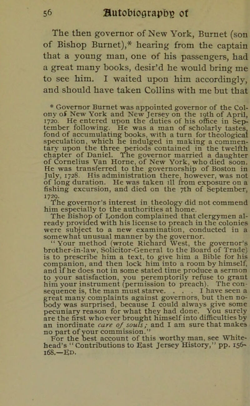 The then governor of New York, Burnet (son of Bishop Burnet),* hearing from the captain that a young man, one of his passengers, had a great many books, desir’d he would bring me to see him. I waited upon him accordingly, and should have taken Collins with me but that * Governor Burnet was appointed governor of the Col- ony of New York and New Jersey on the 19th of April, 1720. He entered upon the duties of his office in Sep- tember following. He was a man of scholarly tastes, fond of accumulating books, with a turn for theological speculation, which he indulged in making a commen- tary upon the three periods contained in the twelfth chapter of Daniel. The governor married a daughter of Cornelius Van Horne, of New York, who died soon. He was transferred to the governorship of Boston in July, 1728. His administration there, however, was not of long duration. He was taken ill from exposure on a fishing excursion, and died on the 7th of September, I7?he, : governor’s interest in theology did not commend him especially to the authorities at home. The Bishop of London complained that clergymen al- ready provided with his license to preach in the colonies were subject to a new examination, conducted in a somewhat unusual manner by the governor. “ Your method (wrote Richard West, the governor’s brother-in-law, Solicitor-General to the Board of Trade) is to prescribe him a text, to give him a Bible for his companion, and then lock him into a room by himself, and if he does not in some stated time produce a sermon to your satisfaction, you peremptorily refuse to grant him your instrument (permission to preach). The con- sequence is, the man must starve. ... I have seen a great many complaints against governors, but then no- body was surprised, because I could always give some pecuniary reason for what they had done.' You surely are the first who ever brought himself into difficulties by an inordinate care oj souls; and I am sure that makes no part of your commission.” For the best account of this worthy man, see White- head’s “Contributions to East Jersey History,” pp. 156- 168.—Ed.