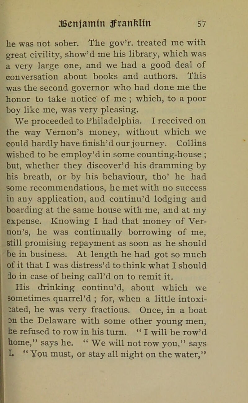 he was not sober. The gov’r. treated me with great civility, show’d me his library, which was a very large one, and we had a good deal of conversation about books and authors. This was the second governor who had done me the honor to take notice of me ; which, to a poor boy like me, was very pleasing. We proceeded to Philadelphia. I received on the way Vernon’s money, without which we could hardly have finish’d our journey. Collins wished to be employ’d in some counting-house ; but, whether they discover’d his dramming by his breath, or by his behaviour, tho’ he had Some recommendations, he met with no success in any application, and continu’d lodging and boarding at the same house with me, and at my expense. Knowing I had that money of Ver- non’s, he was continually borrowing of me, still promising repayment as soon as he should be in business. At length he had got so much of it that I was distress’d to think what I should 3o in case of being call’d on to remit it. His drinking continu’d, about which we sometimes quarrel’d ; for, when a little intoxi- cated, he was very fractious. Once, in a boat on the Delaware with some other young men, he refused to row in his turn. “ I will be row’d home,” says he. “We will not row you,” says L “ You must, or stay all night on the water,”