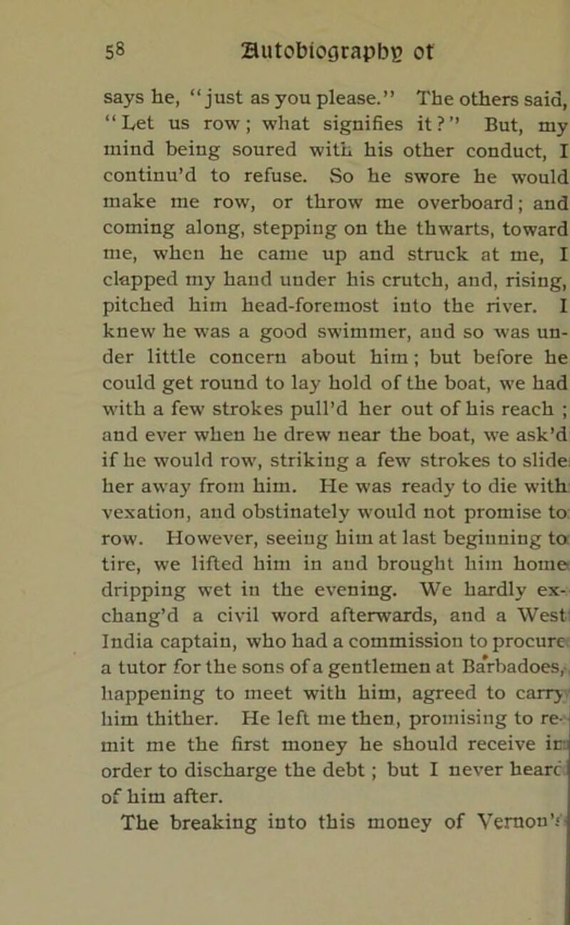 says he, “just as you please.” The others said, “Let us row; what signifies it?” But, my mind being soured with his other conduct, I continu’d to refuse. So he swore he would make me row, or throw me overboard; and coming along, stepping on the thwarts, toward me, when he came up and struck at me, I clapped my hand under his crutch, and, rising, pitched him head-foremost into the river. I knew he was a good swimmer, and so was un- der little concern about him; but before he could get round to lay hold of the boat, we had with a few strokes pull’d her out of his reach ; and ever when he drew near the boat, we ask’d if he would row, striking a few strokes to slide: her away from him. He was ready to die with vexation, and obstinately would not promise to row. However, seeing him at last beginning to tire, we lifted him in and brought him home dripping wet in the evening. We hardly ex- chang’d a civil word afterwards, and a West India captain, who had a commission to procure a tutor for the sons of a gentlemen at Barbadoes,- happening to meet with him, agreed to carry.' him thither. He left me then, promising to re- mit me the first money he should receive ir: order to discharge the debt; but I never hearc of him after. The breaking into this money of Vernon T