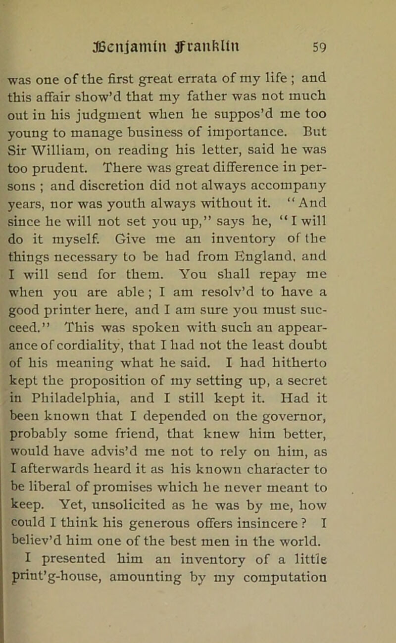 was one of the first great errata of my life ; and this affair show’d that my father was not much out in his judgment when he suppos’d me too young to manage business of importance. But Sir William, on reading his letter, said he was too prudent. There was great difference in per- sons ; and discretion did not always accompany years, nor was youth always without it. “ And since he will not set you up,” says he, “ I will do it myself. Give me an inventory of the things necessary to be had from England, and I will send for them. You shall repay me when you are able ; I am resolv’d to have a good printer here, and I am sure you must suc- ceed.” This was spoken with such an appear- ance of cordiality, that I had not the least doubt of his meaning what he said. I had hitherto kept the proposition of my setting up, a secret in Philadelphia, and I still kept it. Had it been known that I depended on the governor, probably some friend, that knew him better, would have advis’d me not to rely on him, as I afterwards heard it as his known character to be liberal of promises which he never meant to keep. Yet, unsolicited as he was by me, how could I think his generous offers insincere ? I believ’d him one of the best men in the world. I presented him an inventory of a little print’g-house, amounting by my computation