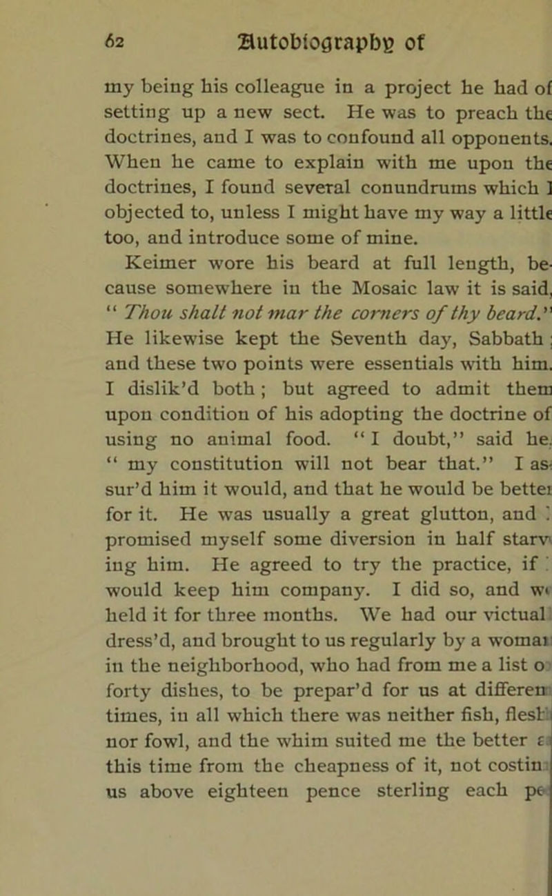 my being his colleague in a project he had of setting up a new sect. He was to preach the doctrines, and I was to confound all opponents. When he came to explain with me upon the doctrines, I found several conundrums which ] objected to, unless I might have my way a little too, and introduce some of mine. Keimer wore his beard at full length, be- cause somewhere in the Mosaic law it is said, “ Thou shalt not mar the corners of thy beard. He likewise kept the Seventh day, Sabbath ; and these two points were essentials with him. I dislik’d both; but agreed to admit them upon condition of his adopting the doctrine of using no animal food. “ I doubt,” said he. “ my constitution will not bear that.” I as- sur’d him it would, and that he would be bettei for it. He was usually a great glutton, and i promised myself some diversion in half starv ing him. He agreed to try the practice, if would keep him company. I did so, and wi held it for three months. We had our victual dress’d, and brought to us regularly by a womai in the neighborhood, who had from me a list o forty dishes, to be prepar’d for us at differen times, in all which there was neither fish, flesl nor fowl, and the whim suited me the better t this time from the cheapness of it, not costin us above eighteen pence sterling each pe