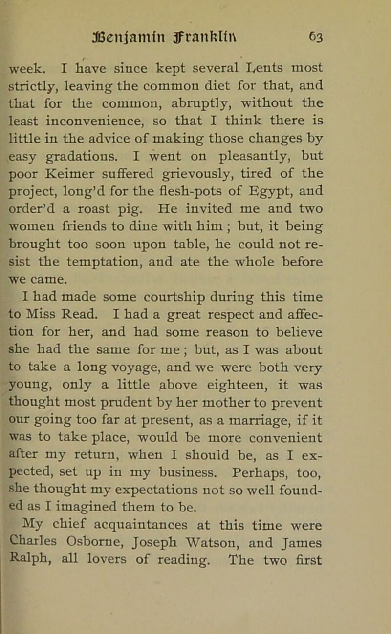 week. I have since kept several Lents most strictly, leaving the common diet for that, and that for the common, abruptly, without the least inconvenience, so that I think there is little in the advice of making those changes by easy gradations. I went on pleasantly, but poor Keimer suffered grievously, tired of the project, long’d for the flesh-pots of Egypt, and order’d a roast pig. He invited me and two women friends to dine with him ; but, it being brought too soon upon table, he could not re- sist the temptation, and ate the whole before we came. I had made some courtship during this time to Miss Read. I had a great respect and affec- tion for her, and had some reason to believe she had the same for me; but, as I was about to take a long voyage, and we were both very young, only a little above eighteen, it was thought most prudent by her mother to prevent our going too far at present, as a marriage, if it was to take place, would be more convenient after my return, when I should be, as I ex- pected, set up in my business. Perhaps, too, she thought my expectations not so well found- ed as I imagined them to be. My chief acquaintances at this time were Charles Osborne, Joseph Watson, and James Ralph, all lovers of reading. The two first