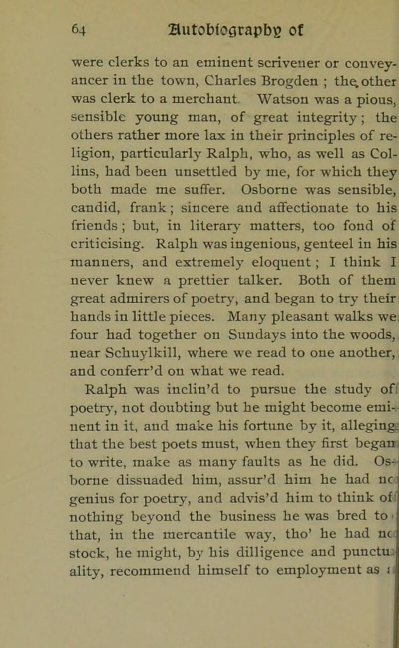 were clerks to an eminent scrivener or convey- ancer in the town, Charles Brogden ; th^ other was clerk to a merchant. Watson was a pious, sensible young man, of great integrity; the others rather more lax in their principles of re- ligion, particularly Ralph, who, as well as Col- lins, had been unsettled by me, for which they both made me suffer. Osborne was sensible, candid, frank; sincere and affectionate to his friends ; but, in literary matters, too fond of criticising. Ralph was ingenious, genteel in his manners, and extremely eloquent; I think I never knew a prettier talker. Both of them great admirers of poetry, and began to try their hands in little pieces. Many pleasant walks we four had together on Sundays into the woods, near Schuylkill, where we read to one another, and conferr’d on what we read. Ralph was inclin’d to pursue the study of: poetry, not doubting but he might become emi- nent in it, and make his fortune by it, alleging, that the best poets must, when they first began to write, make as many faults as he did. Os- borne dissuaded him, assur’d him he had nc genius for poetry, and advis’d him to think of nothing beyond the business he was bred to • that, in the mercantile way, tho’ he had nc stock, he might, by his dilligence and punctu. ality, recommend himself to employment as n