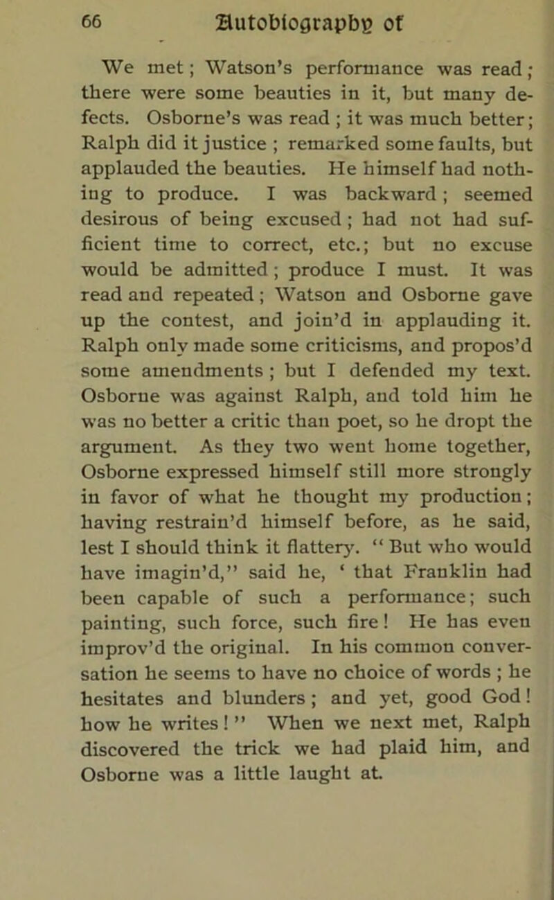 We met; Watson’s performance was read ; there were some beauties in it, but many de- fects. Osborne’s was read ; it was much better; Ralph did it justice ; remarked some faults, but applauded the beauties. He himself had noth- ing to produce. I was backward; seemed desirous of being excused ; had not had suf- ficient time to correct, etc.; but no excuse would be admitted; produce I must. It was read and repeated ; Watson and Osborne gave up the contest, and join’d in applauding it. Ralph only made some criticisms, and propos’d some amendments ; but I defended my text. Osborue was against Ralph, and told him he was no better a critic than poet, so he dropt the argument. As they two went home together, Osborne expressed himself still more strongly in favor of what he thought my production; having restrain’d himself before, as he said, lest I should think it flatter}'. “ But who would have imagin’d,” said he, ‘ that Franklin had been capable of such a performance; such painting, such force, such fire! He has even improv’d the original. In his common conver- sation he seems to have no choice of words ; he hesitates and blunders; and yet, good God! how he writes! ” When we next met, Ralph discovered the trick we had plaid him, and Osborne was a little laught at.