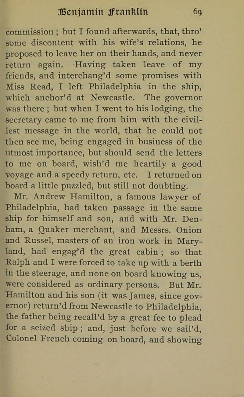 commission ; but I found afterwards, that, thro’ some discontent with his wife’s relations, he proposed to leave her on their hands, and never return again. Having taken leave of my friends, and interchang’d some promises with Miss Read, I left Philadelphia in the ship, which anchor’d at Newcastle. The governor was there ; but when I went to his lodging, the secretary came to me from him with the civil- lest message in the world, that he could not then see me, being engaged in business of the utmost importance, but should send the letters to me on board, wish’d me heartily a good voyage and a speedy return, etc. I returned on board a little puzzled, but still not doubting. Mr. Andrew Hamilton, a famous lawyer of Philadelphia, had taken passage in the same ship for himself and son, and with Mr. Den- ham, a Quaker merchant, and Messrs. Onion and Russel, masters of an iron work in Mary- land, had engag’d the great cabin ; so that Ralph and I were forced to take up with a berth in the steerage, and none on board knowing us, were considered as ordinary persons. But Mr. Hamilton and his son (it was James, since gov- ernor) return’d from Newcastle to Philadelphia, the father being recall’d by a great fee to plead for a seized ship ; and, just before we sail’d, Colonel French coming on board, and showing