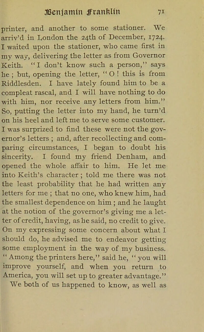 printer, and another to some stationer. We arriv’d in London the 24th of December, 1724. I waited upon the stationer, who came first in my way, delivering the letter as from Governor Keith. “I don’t know such a person,” says he ; but, opening the letter, “ O ! this is from Riddlesden. I have lately found him to be a compleat rascal, and I will have nothing to do with him, nor receive any letters from him.” So, putting the letter into my hand, he turn’d on his heel and left me to serve some customer. I was surprized to find these were not the gov- ernor’s letters ; and, after recollecting and com- paring circumstances, I began to doubt his sincerity. I found my friend Denham, and opened the whole affair to him. He let me into Keith’s character ; told me there was not the least probability that he had written any letters for me ; that no one, who knew him, had the smallest dependence on him ; and he laught at the notion of the governor’s giving me a let- ter of credit, having, as he said, no credit to give. On my expressing some concern about what I should do, he advised me to endeavor getting some employment in the way of my business. “ Among the printers here,” said he, “ you will improve yourself, and when you return to America, you will set up to greater advantage.” We both of us happened to know, as well as