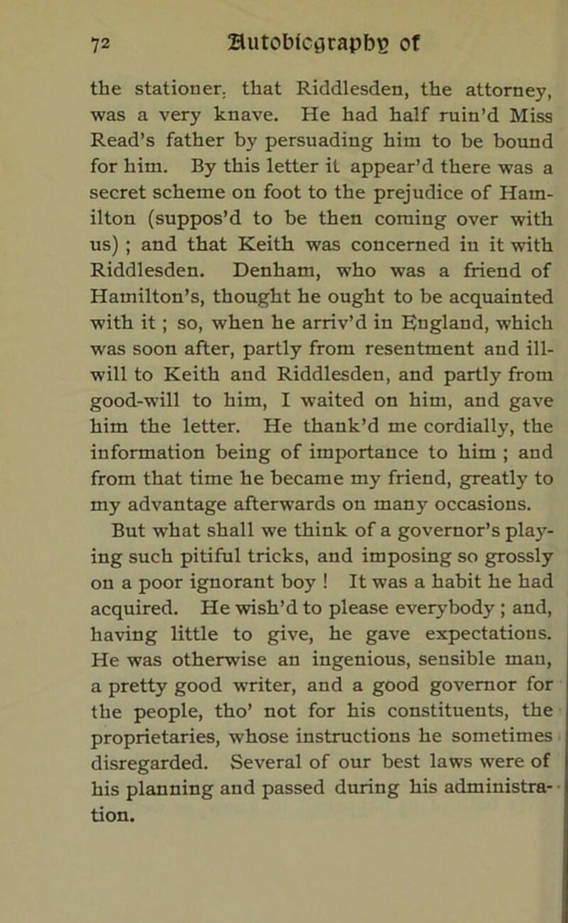 the stationer, that Riddlesden, the attorney, was a very knave. He had half ruin’d Miss Read’s father by persuading him to be bound for him. By this letter it appear’d there was a secret scheme on foot to the prejudice of Ham- ilton (suppos’d to be then coming over with us); and that Keith was concerned in it with Riddlesden. Denham, who was a friend of Hamilton’s, thought he ought to be acquainted with it; so, when he arriv’d in England, which was soon after, partly from resentment and ill- will to Keith and Riddlesden, and partly from good-will to him, I waited on him, and gave him the letter. He thank’d me cordially, the information being of importance to him ; and from that time he became my friend, greatly to my advantage afterwards on many occasions. But what shall we think of a governor’s play- ing such pitiful tricks, and imposing so grossly on a poor ignorant boy ! It was a habit he had acquired. He wish’d to please everybody ; and, having little to give, he gave expectations. He was otherwise an ingenious, sensible man, a pretty good writer, and a good governor for the people, tho’ not for his constituents, the proprietaries, whose instructions he sometimes disregarded. Several of our best laws were of his planning and passed during his administra- tion.