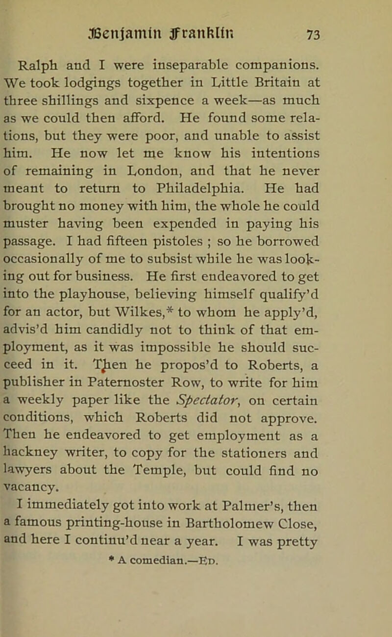 Ralph and I were inseparable companions. We took lodgings together in Little Britain at three shillings and sixpence a week—as much as we could then afford. He found some rela- tions, but they were poor, and unable to assist him. He now let me know his intentions of remaining in London, and that he never meant to return to Philadelphia. He had brought no money with him, the whole he could muster having been expended in paying his passage. I had fifteen pistoles ; so he borrowed occasionally of me to subsist while he was look- ing out for business. He first endeavored to get into the playhouse, believing himself qualify’d for an actor, but Wilkes,* to whom he apply’d, advis’d him candidly not to think of that em- ployment, as it was impossible he should suc- ceed in it. TJien he propos’d to Roberts, a publisher in Paternoster Row, to write for him a weekly paper like the Spectator, on certain conditions, which Roberts did not approve. Then he endeavored to get employment as a hackney writer, to copy for the stationers and lawyers about the Temple, but could find no vacancy. I immediately got into work at Palmer’s, then a famous printing-house in Bartholomew Close, and here I continu’d near a year. I was pretty * A comedian.—Ed.