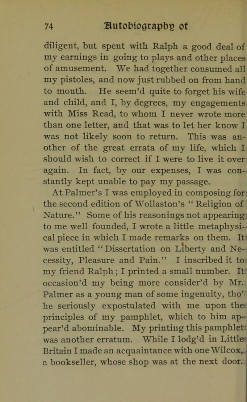 diligent, but spent with Ralph a good deal of my earnings in going to plays and other places of amusement. We had together consumed all my pistoles, and now just rubbed on from hand to mouth. He seem’d quite to forget his wife and child, and I, by degrees, my engagements with Miss Read, to whom I never wrote more than one letter, and that was to let her know I was not likely soon to return. This was an- other of the great errata of my life, which I should wish to correct if I were to live it over again. In fact, by our expenses, I was con- stantly kept unable to pay my passage. At Palmer’s I was employed in composing for the second edition of Wollaston’s “ Religion of Nature.” Some of his reasonings not appearing to me well founded, I wrote a little metaphysi- cal piece in which I made remarks on them. It was entitled “Dissertation on Liberty and Ne- cessity, Pleasure and Pain.” I inscribed it to my friend Ralph ; I printed a small number. It occasion’d my being more consider’d by Mr. Palmer as a young man of some ingenuity, tho’ he seriously expostulated with me upon the principles of my pamphlet, which to him ap- pear’d abominable. My printing this pamphlet was another erratum. While I lodg’d in Little; Britain I made an acquaintance with one Wilcox, a bookseller, whose shop was at the next door.