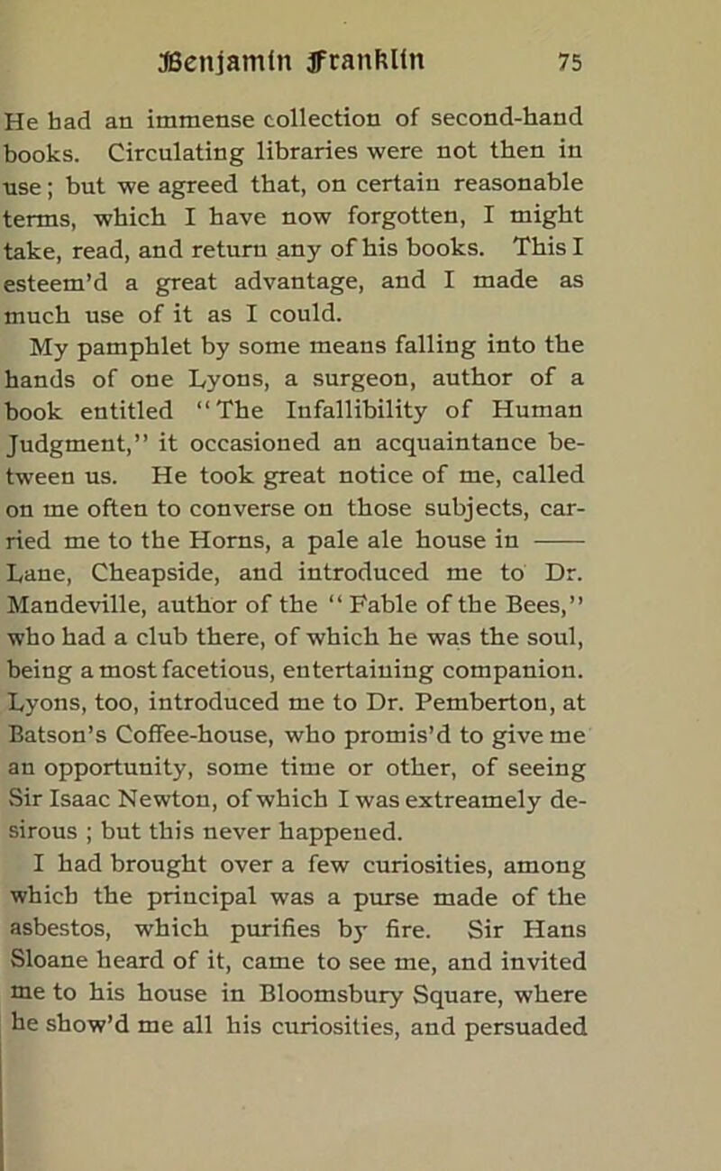 He had an immense collection of second-hand books. Circulating libraries were not then in use; but we agreed that, on certain reasonable terms, which I have now forgotten, I might take, read, and return any of his books. This I esteem’d a great advantage, and I made as much use of it as I could. My pamphlet by some means falling into the hands of one Lyons, a surgeon, author of a book entitled “The Infallibility of Human Judgment,” it occasioned an acquaintance be- tween us. He took great notice of me, called on me often to converse on those subjects, car- ried me to the Homs, a pale ale house in Lane, Cheapside, and introduced me to Dr. Mandeville, author of the “ Fable of the Bees,” who had a club there, of which he was the soul, being a most facetious, entertaining companion. Lyons, too, introduced me to Dr. Pemberton, at Batson’s Coffee-house, who promis’d to give me an opportunity, some time or other, of seeing Sir Isaac Newton, of which I was extreamely de- sirous ; but this never happened. I had brought over a few curiosities, among which the principal was a purse made of the asbestos, which purifies by fire. Sir Hans Sloane heard of it, came to see me, and invited me to his house in Bloomsbury Square, where he show’d me all his curiosities, and persuaded