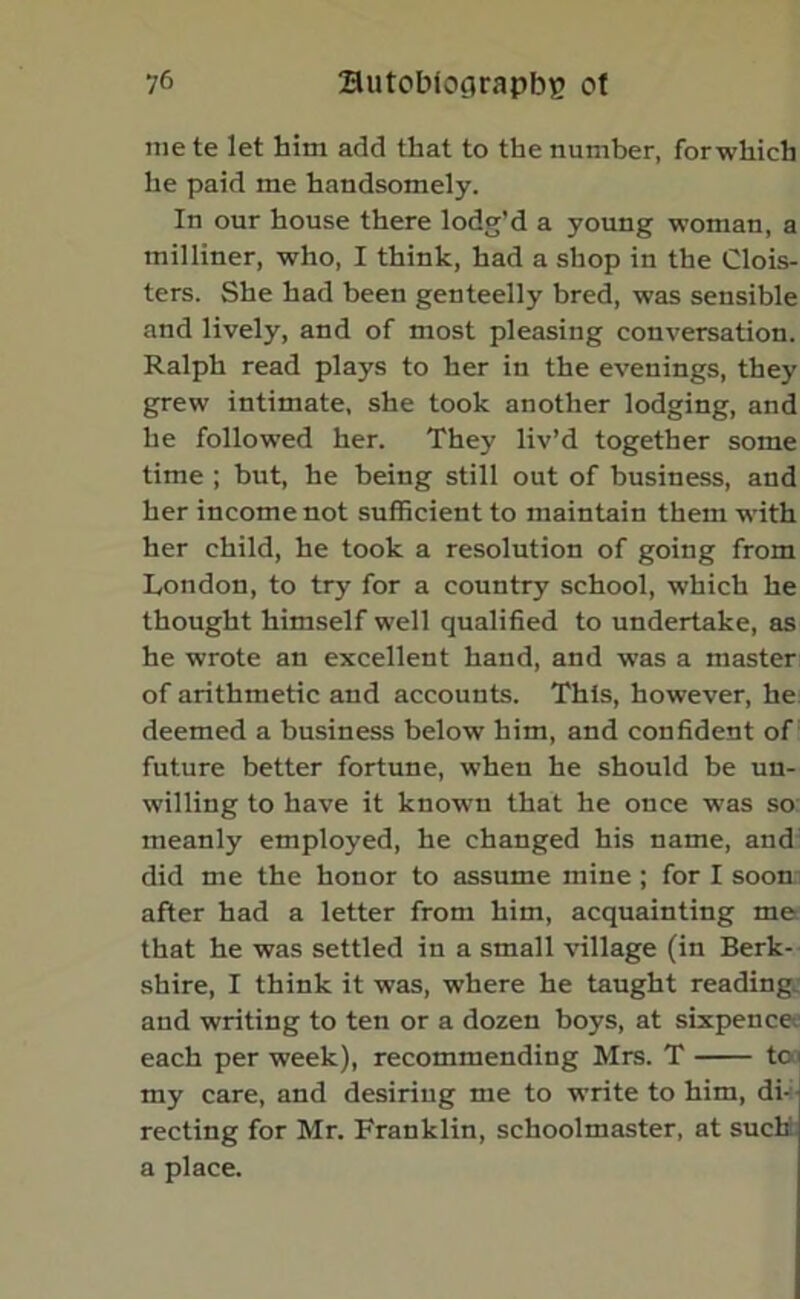 mete let him add that to the number, forwhich he paid me handsomely. In our house there lodg’d a young woman, a milliner, who, I think, had a shop in the Clois- ters. She had been genteelly bred, was sensible and lively, and of most pleasing conversation. Ralph read plays to her in the evenings, they grew intimate, she took another lodging, and he followed her. They liv’d together some time ; but, he being still out of business, and her income not sufficient to maintain them with her child, he took a resolution of going from London, to try for a country school, which he thought himself well qualified to undertake, as he wrote au excellent hand, and was a master of arithmetic and accounts. This, however, he deemed a business below him, and confident of future better fortune, when he should be un- willing to have it known that he once was so meanly employed, he changed his name, and did me the honor to assume mine ; for I soon after had a letter from him, acquainting me that he was settled in a small village (in Berk- shire, I think it was, where he taught reading, and writing to ten or a dozen boys, at sixpence-, each per week), recommending Mrs. T too my care, and desiring me to write to him, di- recting for Mr. Franklin, schoolmaster, at such a place.