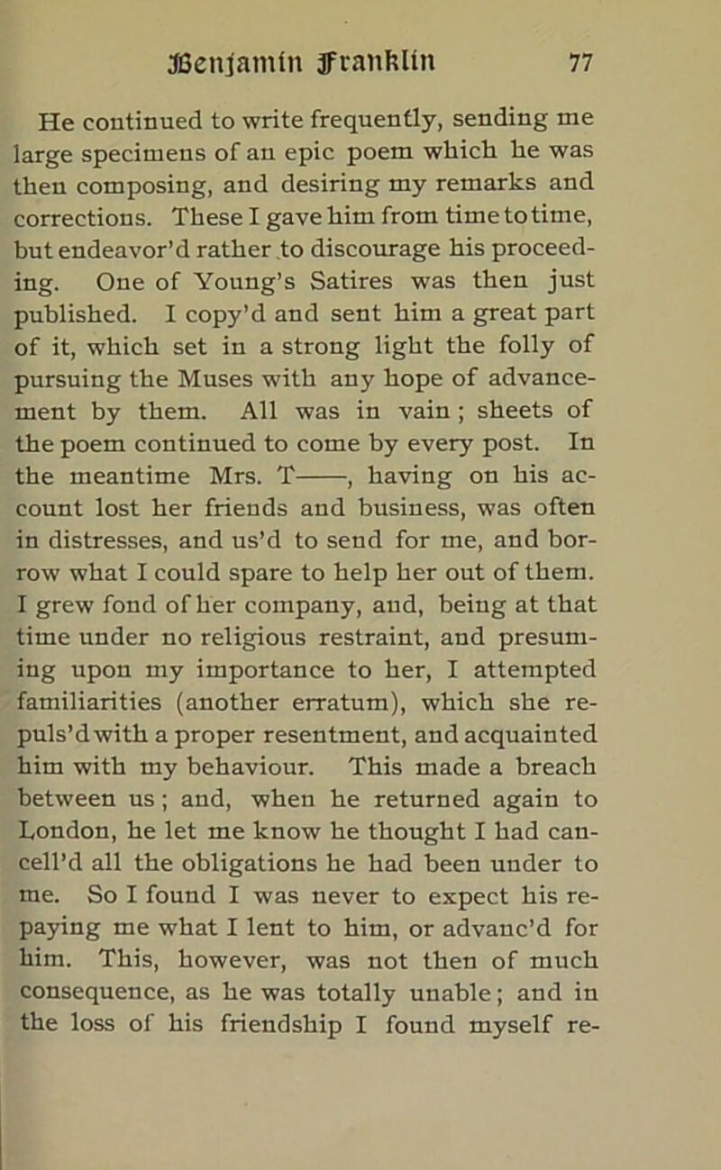 He continued to write frequently, sending me large specimens of an epic poem which he was then composing, and desiring my remarks and corrections. These I gave him from time to time, but endeavor’d rather to discourage his proceed- ing. One of Young’s Satires was then just published. I copy’d and sent him a great part of it, which set in a strong light the folly of pursuing the Muses with any hope of advance- ment by them. All was in vain ; sheets of the poem continued to come by every post. In the meantime Mrs. T , having on his ac- count lost her friends and business, was often in distresses, and us’d to send for me, and bor- row what I could spare to help her out of them. I grew fond of her company, and, being at that time under no religious restraint, and presum- ing upon my importance to her, I attempted familiarities (another erratum), which she re- puls’dwith a proper resentment, and acquainted him with my behaviour. This made a breach between us; and, when he returned again to London, he let me know he thought I had can- cell’d all the obligations he had been under to me. So I found I was never to expect his re- paying me what I lent to him, or advanc’d for him. This, however, was not then of much consequence, as he was totally unable; and in the loss of his friendship I found myself re-