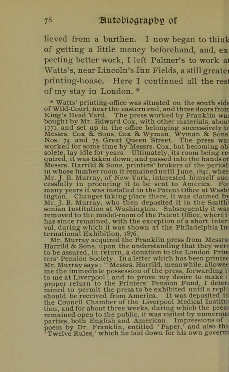 lieved from a burthen. I now began to think of getting a little money beforehand, and, ex- pecting better work, I left Palmer’s to work at Watts’s, near Lincoln’s Inn Fields, a still greatei printing-house. Here I continued all the resl of my stay in London. * * Watts’ printing-office was situated on the south side of Wild-Court, nearthe eastern end, and three doors froir King’s Head Yard. The press worked by Franklin was bought by Mr. Edward Cox, with other materials, aboui 1771, and set up in the office belonging successively tc Messrs. Cox & Sons, Cox & Wyman, Wyman & Sons Nos. 74 and 75 Great Queen Street. The press wa: worked for some time by Messrs. Cox, but becoming ob solete, lay idle for years. Ultimately, its room being rei quired, it was taken down, and passed into the handsof Messrs. Harrild & Sons, printers' brokers of the period in whose lumber room it remained until June, 1841, wher Mr. J. B. Murray, of New-York, interested himself sue. cessfully in procuring it to be sent to America. Fo: many years it was installed in the Patent Office at Wash! ington. Changes taking place there, it was claimed bi Mr. J. B. Murray, who then deposited it in the SmitKr sonian Institution at Washington. Subsequently it wa; removed to the model-room of the Patent Office, where i has since remained, with the exception of a short inter val, during which it was shown at the Philadelphia In- ternational Exhibition, 1876. Mr. Murray acquired the Franklin press from Messrs- Harrild & Sons, upon the understanding that they werr to be assured, in return, a donation to the London Prin: ters’ Pension Society. In a letter which has been printet Mr. Murray says ; “ Messrs. Harrild, meanwhile, allowet me the immediate possession of the press, forwarding i to me at Liverpool; and to prove my desire to make ; proper return to the Printers' Pension Fund, I deter mined to permit the press to be exhibited until a repl should be received from America. It was deposited ir the Council Chamber of the Liverpool Medical Institu; tion, and for about three weeks, during which the pres- remained open to the public, it was visited by numerout parties, both English and American. Impressions of poem by Dr. Franklin, entitled ‘Paper,’ and also th ‘ Twelve Rules,’ which he laid down for his own govern-.