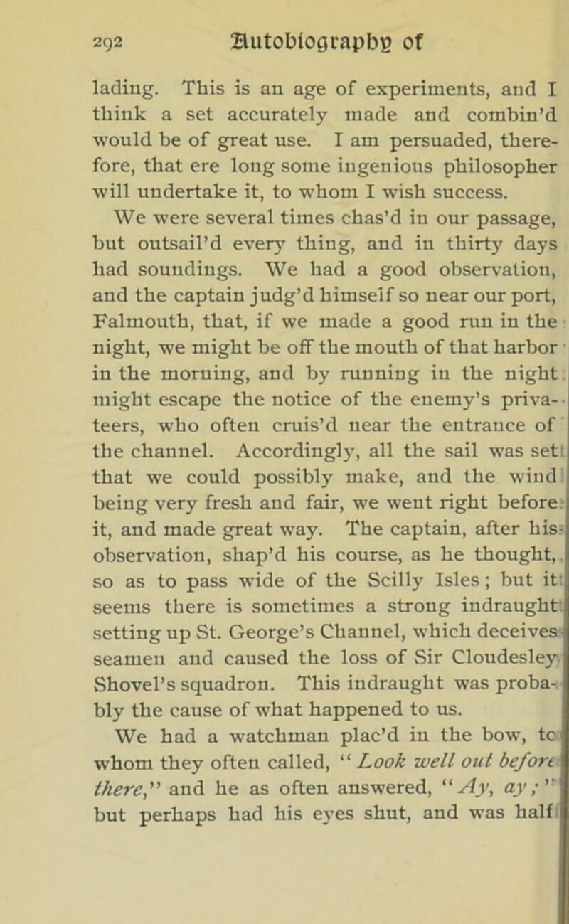 lading. This is an age of experiments, and I think a set accurately made and combin’d would be of great use. I am persuaded, there- fore, that ere long some ingenious philosopher will undertake it, to whom I wish success. We were several times chas’d in our passage, but outsail’d every thing, and in thirty days had soundings. We had a good observation, and the captain judg’d himself so near our port, Falmouth, that, if we made a good run in the night, we might be off the mouth of that harbor in the morning, and by running in the night might escape the notice of the enemy’s priva- teers, who often cruis’d near the entrance of the channel. Accordingly, all the sail was sett that we could possibly make, and the wind: being very fresh and fair, we went right before it, and made great way. The captain, after his? observation, shap’d his course, as he thought, so as to pass wide of the Scilly Isles; but it: seems there is sometimes a strong indraught setting up St. George’s Channel, which deceives seamen and caused the loss of Sir Cloudesley Shovel’s squadron. This indraught was proba- bly the cause of what happened to us. We had a watchman plac’d in the bow, tc whom they often called, “ Look well out before there'' and he as often answered, “Ay, ay; but perhaps had his eyes shut, and was half