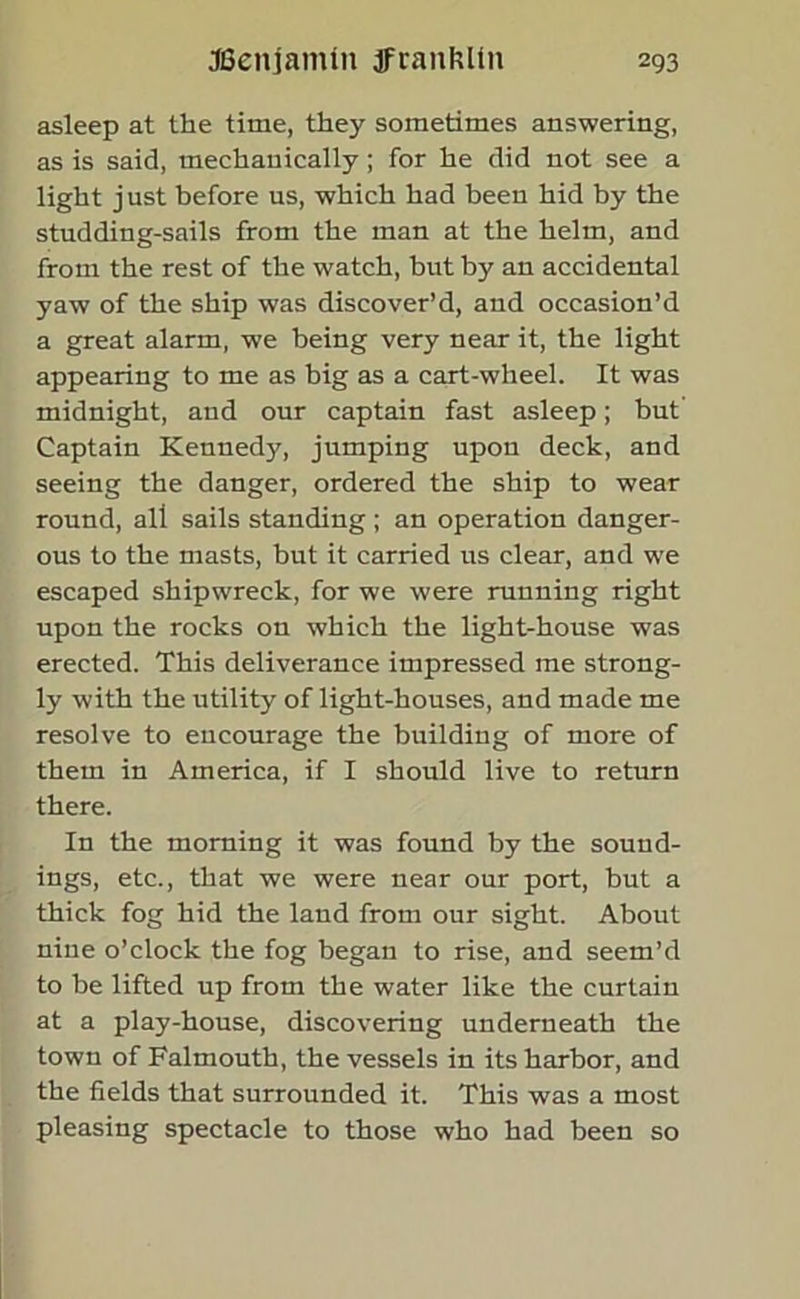 asleep at the time, they sometimes answering, as is said, mechanically ; for he did not see a light just before us, which had been hid by the studding-sails from the man at the helm, and from the rest of the watch, but by an accidental yaw of the ship was discover’d, and occasion’d a great alarm, we being very near it, the light appearing to me as big as a cart-wheel. It was midnight, and our captain fast asleep; but Captain Kennedy, jumping upon deck, and seeing the danger, ordered the ship to wear round, all sails standing; an operation danger- ous to the masts, but it carried us clear, and we escaped shipwreck, for we were running right upon the rocks on which the light-house was erected. This deliverance impressed me strong- ly with the utility of light-houses, and made me resolve to encourage the building of more of them in America, if I should live to return there. In the morning it was found by the sound- ings, etc., that we were near our port, but a thick fog hid the land from our sight. About nine o’clock the fog began to rise, and seem’d to be lifted up from the water like the curtain at a play-house, discovering underneath the town of Falmouth, the vessels in its harbor, and the fields that surrounded it. This was a most pleasing spectacle to those who had been so
