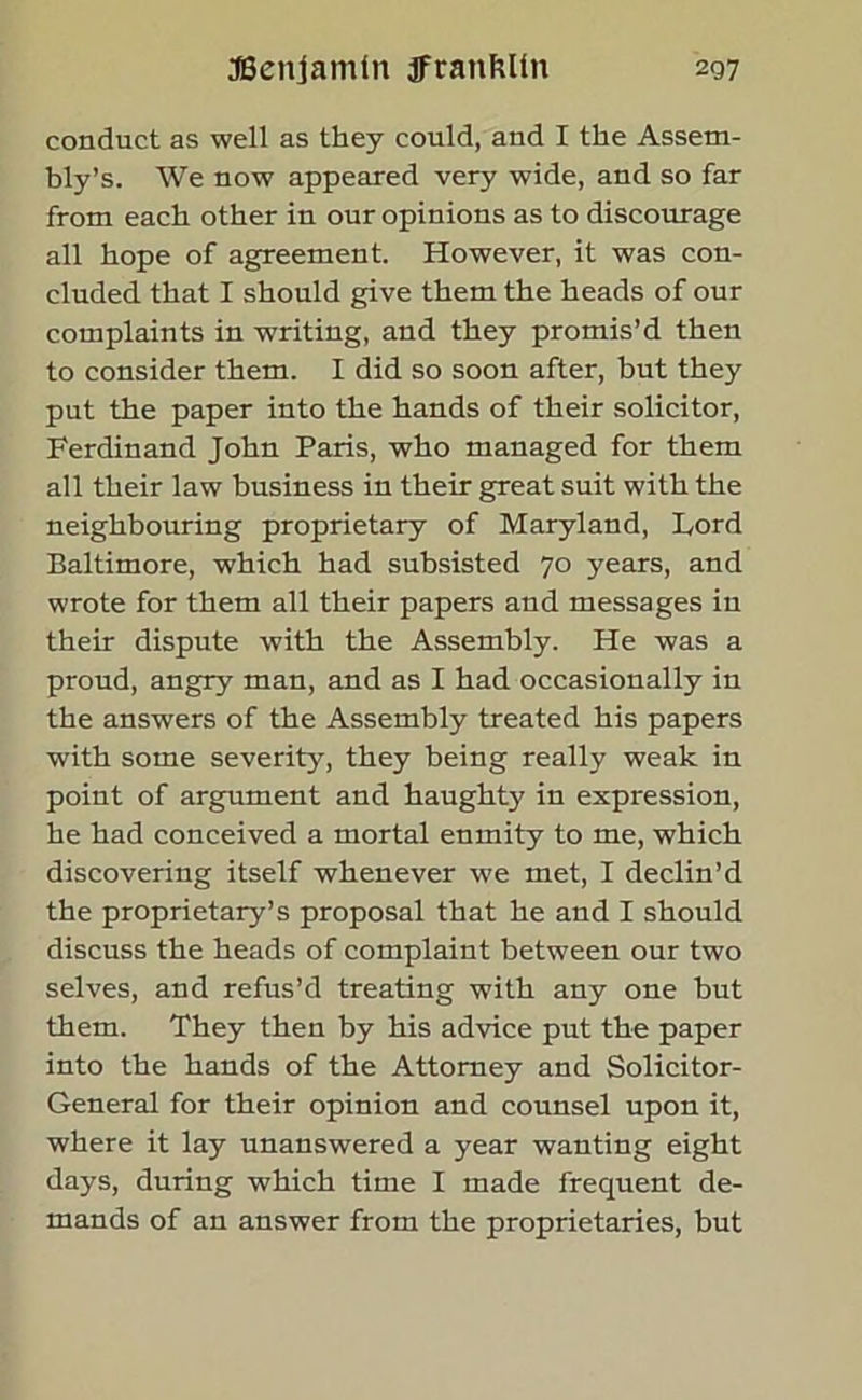 conduct as well as they could, and I the Assem- bly’s. We now appeared very wide, and so far from each other in our opinions as to discourage all hope of agreement. However, it was con- cluded that I should give them the heads of our complaints in writing, and they promis’d then to consider them. I did so soon after, but they put the paper into the hands of their solicitor, Ferdinand John Paris, who managed for them all their law business in their great suit with the neighbouring proprietary of Maryland, Lord Baltimore, which had subsisted 70 years, and wrote for them all their papers and messages in their dispute with the Assembly. He was a proud, angry man, and as I had occasionally in the answers of the Assembly treated his papers with some severity, they being really weak in point of argument and haughty in expression, he had conceived a mortal enmity to me, which discovering itself whenever we met, I declin’d the proprietary’s proposal that he and I should discuss the heads of complaint between our two selves, and refus’d treating with any one but them. They then by his advice put the paper into the hands of the Attorney and Solicitor- General for their opinion and counsel upon it, where it lay unanswered a year wanting eight days, during which time I made frequent de- mands of an answer from the proprietaries, but