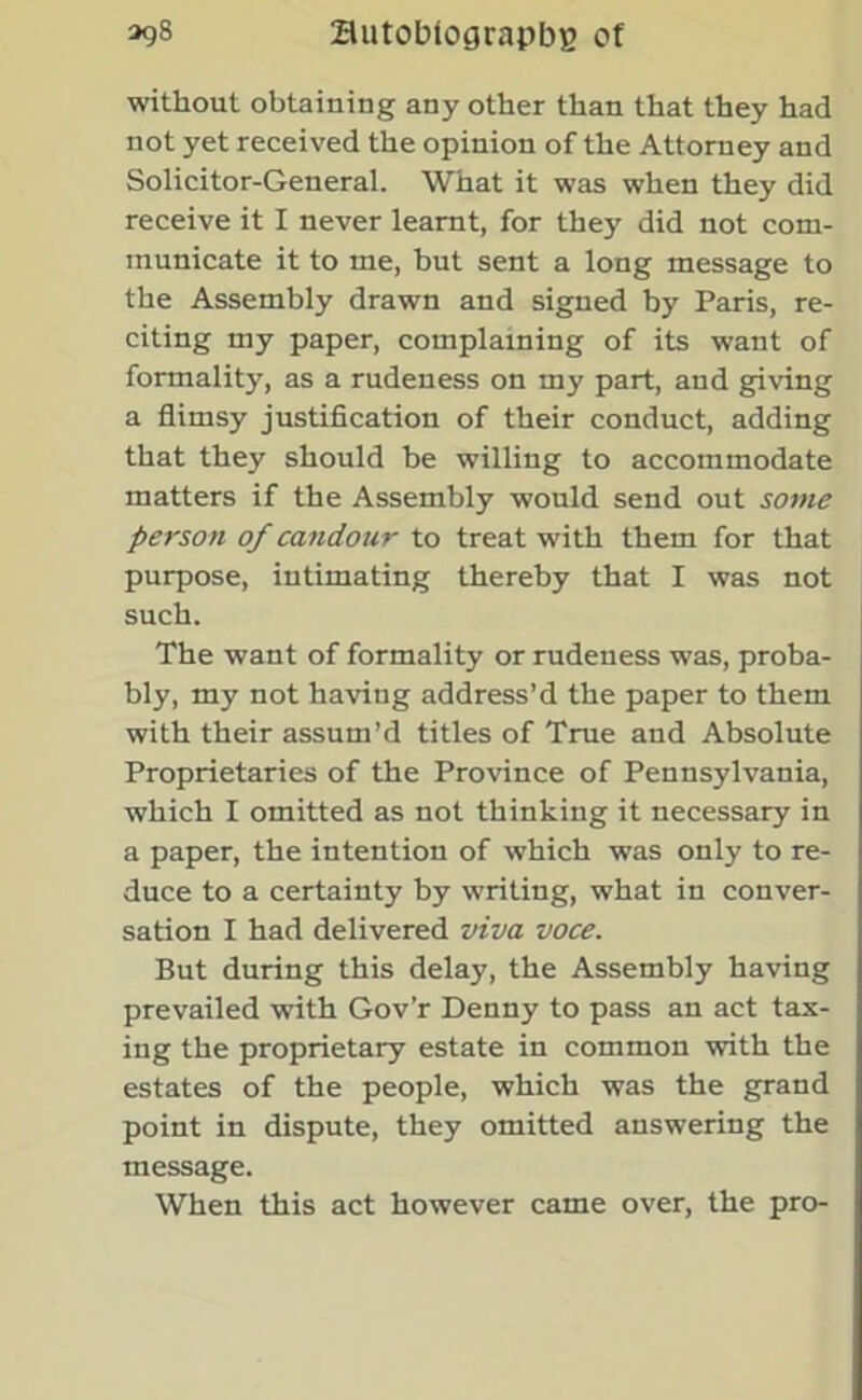 without obtaining any other than that they had not yet received the opinion of the Attorney and Solicitor-General. What it was when they did receive it I never learnt, for they did not com- municate it to me, but sent a long message to the Assembly drawn and signed by Paris, re- citing my paper, complaining of its want of formality, as a rudeness on my part, and giving a flimsy justification of their conduct, adding that they should be willing to accommodate matters if the Assembly would send out some person of candour to treat with them for that purpose, intimating thereby that I was not such. The want of formality or rudeness was, proba- bly, my not having address’d the paper to them with their assum’d titles of True and Absolute Proprietaries of the Province of Pennsylvania, which I omitted as not thinking it necessary in a paper, the intention of which was only to re- duce to a certainty by writing, what in conver- sation I had delivered viva voce. But during this delay, the Assembly having prevailed with Gov’r Denny to pass an act tax- ing the proprietary estate in common with the estates of the people, which was the grand point in dispute, they omitted answering the message. When this act however came over, the pro-