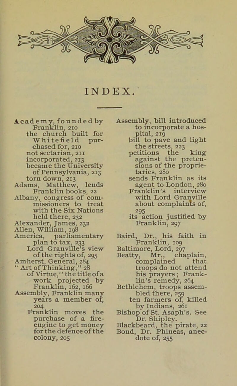 INDEX. Academy, founded by Franklin, 210 the church built for Whitefield pur- chased for, 210 not sectarian, 211 incorporated, 213 became the University of Pennsylvania, 213 torn down, 213 Adams, Matthew, lends Franklin books, 22 Albany, congress of com- missioners to treat with the Six Nations held there, 232 Alexander, James, 232 Allen, William, 198 America, parliamentary plan to tax, 233 Lord Granville’s view of the rights of, 295 Amherst, General, 284 “ Art of Thinking,” 28 of Virtue,” the title of a work projected by Franklin, 162, 166 Assembly, Franklin many years a member of, 204 Franklin moves the purchase of a fire- engine to get money for the defence of the colony, 205 Assembly, bill introduced to incorporate a hos- pital, 219 bill to pave and light the streets, 223 petitions the king against the preten- sions of the proprie- taries, 280 sends Franklin as its agent to London, 280 Franklin’s interview with Lord Granville about complaints of, 295 its action justified by Franklin, 297 Baird, Dr., his faith in Franklin, 109 Baltimore, Lord, 297 Beatty, Mr., chaplain, complained that troops do not attend his prayers; Frank- lin’s remedy, 264 Bethlehem, troops assem- bled there, 259 ten farmers of, killed by Indians, 261 Bishop of St. Asaph’s. See Dr. Shipley. Blackbeard, the pirate, 22 Bond, Dr. Phineas, anec- dote of, 255