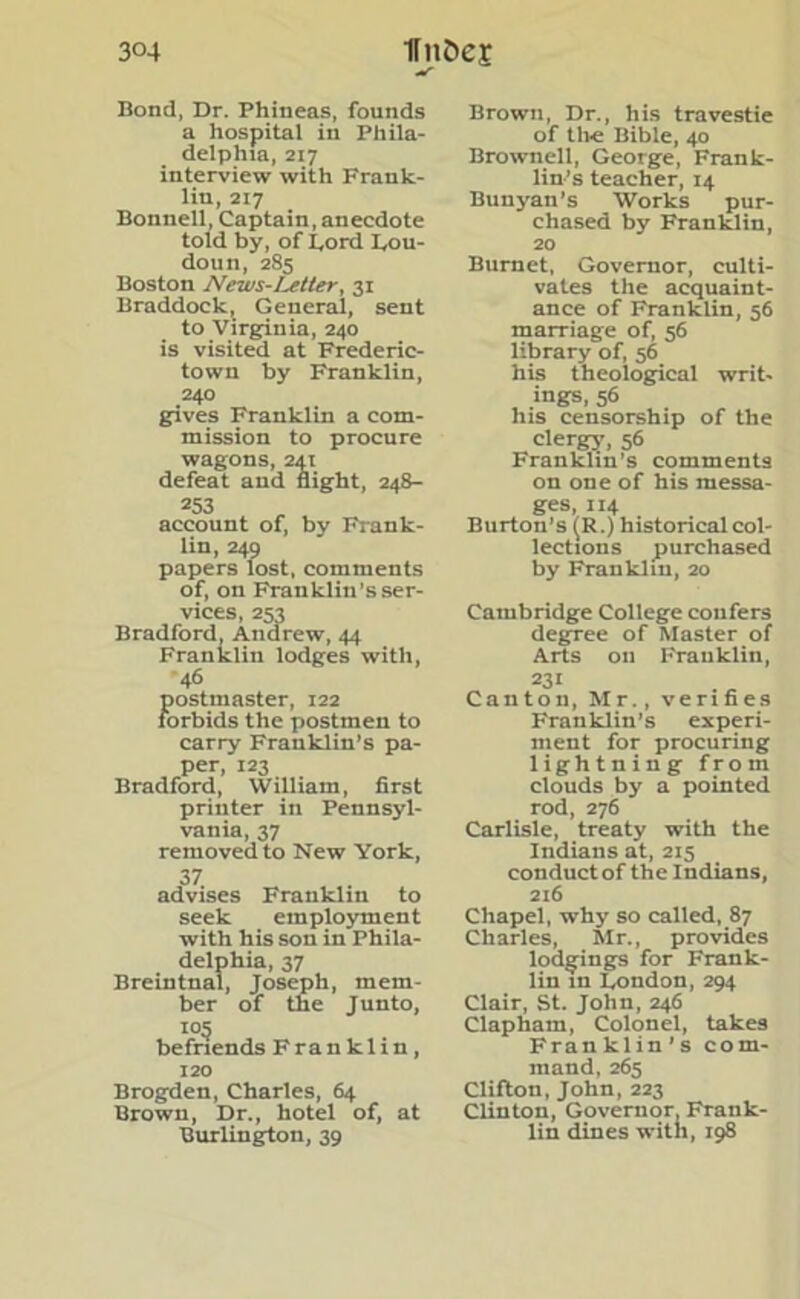 Bond, Dr. Phineas, founds a hospital in Phila- delphia, 217 interview with Frank- lin, 217 Bonnell, Captain, anecdote told by, of Lord Lou- don n, 285 Boston News-Letter, 31 Braddock, General, sent to Virginia, 240 is visited at Frederic- town by Franklin, 240 gives Franklin a com- mission to procure wagons, 241 defeat and night, 248- 253 account of, by Frank- lin, 249 papers lost, comments of, on Franklin s ser- vices, 253 Bradford, Andrew, 44 Franklin lodges with, 46 postmaster, 122 forbids the postmen to carry Franklin’s pa- per, 123 Bradford, William, first printer in Pennsyl- vania, 37 removed to New York, 37 advises Franklin to seek employment with his son in Phila- delphia, 37 Breintnal, Joseph, mem- ber of the Junto, I05 befriends Franklin, 120 Brogden, Charles, 64 Brown, Dr., hotel of, at Burlington, 39 Brown, Dr., his travestie of tire Bible, 40 Brownell, George, Frank- lin’s teacher, 14 Bunyan’s Works pur- chased by Franklin, 20 Burnet, Governor, culti- vates the acquaint- ance of Franklin, 56 marriage of, 56 library of, 56 his theological writ, ings, 56 his censorship of the clergy, 56 Franklin’s comments on one of his messa- ges, 114 Burton’s (R.) historical col- lections purchased by Franklin, 20 Cambridge College confers degree of Master of Arts oil Franklin, 231 Canton, Mr., verifies Franklin’s experi- ment for procuring lightnin g from clouds by a pointed rod, 276 Carlisle, treaty with the Indians at, 215 conduct of the Indians, 216 Chapel, why so called, 87 Charles, Mr., provides lodgings for Frank- lin in London, 294 Clair, St. John, 246 Clapham, Colonel, takes Franklin’s com- mand, 265 Clifton, John, 223 Clinton, Governor, Frank- lin dines with, 198