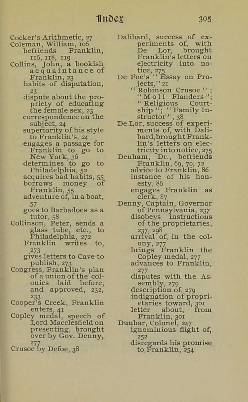 Cocker’s Arithmetic, 27 Coleman, William, 106 befriends Franklin, 116, 118, 119 Collins, John, a bookish acquaintance of Franklin, 23 habits of disputation, 23 dispute about the pro- priety of educating the female sex, 23 correspondence on the subject, 24 superiority of his style to Franklin’s, 24 engages a passage for Franklin to go to New York, 36 determines to go to Philadelphia, 52 acquires bad habits, 55 borrows money of Franklin, 55 adventure of, in a boat, 57 goes to Barbadoes as a tutor, 58 Collinson, Peter, sends a glass tube, etc., to Philadelphia, 272 Franklin writes to, 273 gives letters to Cave to publish, 273 Congress, Franklin’s plan of a union of the col- onies laid before, and approved, 232, 233 Cooper’s Creek, Franklin enters, 41 Copley medal, speech of Ford Macclesfield on presenting, brought over by Gov. Denny, 277 Crusoe by Defoe, 38 Dalibard, success of ex- periments of, with De Lor, brought Franklin’s letters on electricity into no- tice, 275 De Foe’s “ EJssay on Pro- jects,” 21 “ Robinson Crusoe ” ; ‘‘Moll Flanders”; “ Religious Court- ship “ Family In- structor”, 38 De Lor, success of experi- ments of, with Dali- bard,brought Frank- lin’s letters on elec- tricity into notice, 275 Denham, Dr., befriends Franklin, 69, 70, 72 advice to Franklin, 86 instance of his hon- esty, 86 engages Franklin as clerk, 87 Denny, Captain, Governor of Pennsylvania, 237 disobeys instructions of the proprietaries, 237, 298 arrival of, in the col- ony, 277 brings Franklin the Copley medal, 277 advances to Franklin, 277 disputes with the As- sembly, 279 description of, 279 indignation of propri- etaries toward, 301 letter about, from Franklin, 301 Dunbar, Colonel, 247 ignominious flight of, 252 disregards his promise to. Franklin, 254
