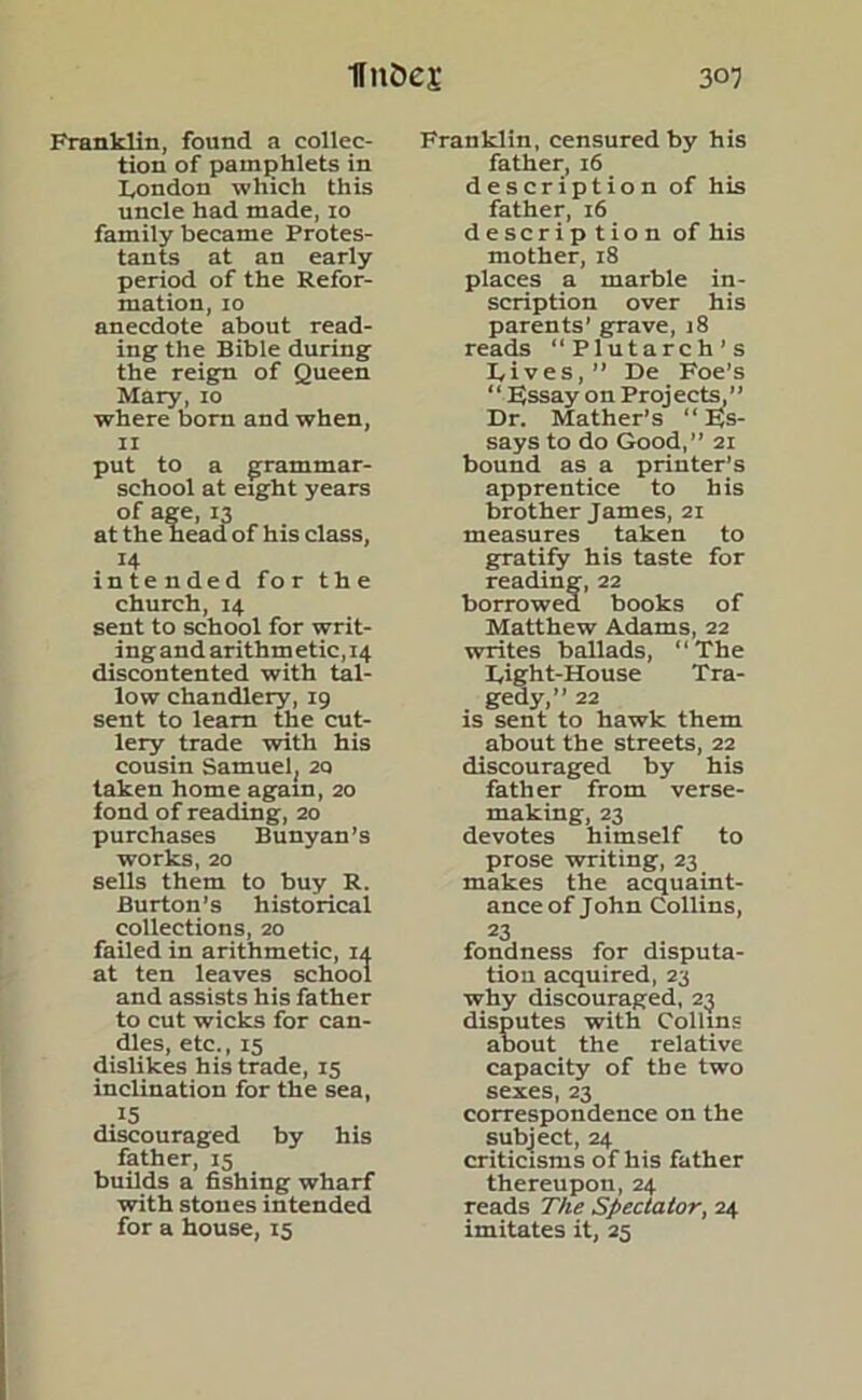 Franklin, found a collec- tion of pamphlets in IvOndon which this uncle had made, 10 family became Protes- tants at an early period of the Refor- mation, 10 anecdote about read- ing the Bible during the reign of Queen Mary, 10 where born and when, 11 put to a grammar- school at eight years of age, 13 at the head of his class, 14 intended for the church, 14 sent to school for writ- ing and arithm etic, 14 discontented with tal- low chandlery, 19 sent to learn the cut- lery trade with his cousin Samuel, 20 taken home again, 20 fond of reading, 20 purchases Bunyan’s works, 20 sells them to buy R. Burton’s historical collections, 20 failed in arithmetic, ia at ten leaves school and assists his father to cut wicks for can- dles, etc., 15 dislikes his trade, 15 inclination for the sea, .15 discouraged by his father, 15 builds a fishing wharf with stones intended for a house, 15 Franklin, censured by his father, 16 description of his father, 16 description of his mother, 18 places a marble in- scription over his parents’ grave, 18 reads “Plutarch’s I/ives, ” De Foe’s “ Essay on Projects,” Dr. Mather’s “Es- says to do Good,” 21 bound as a printer’s apprentice to his brother James, 21 measures taken to gratify his taste for reading, 22 borrowed books of Matthew Adams, 22 writes ballads, “The Eight-House Tra- gedy,” 22 is sent to hawk them about the streets, 22 discouraged by his father from verse- making, 23 devotes himself to prose writing, 23 makes the acquaint- ance of John Collins, 23 fondness for disputa- tion acquired, 23 why discouraged, 23 disputes with Collins about the relative capacity of the two sexes, 23 correspondence on the subject, 24 criticisms of his father thereupon, 24 reads The Spectator, 24 imitates it, 25