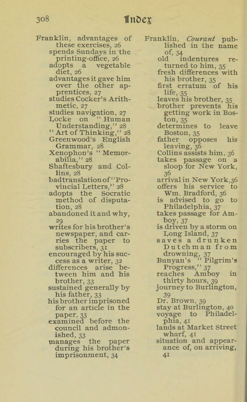 Franklin, advantages of these exercises, 26 spends Sundays in the printing-office, 26 adopts a vegetable diet, 26 advantages it gave him over the other ap- prentices, 27 studies Cocker’s Arith- metic, 27 studies navigation, 27 Locke on “ Human Understanding,” 28 “ Art of Thinking,” 28 Greenwood’s English Grammar, 28 Xenophon’s “Memor- abilia,” 28 Shaftesbury and Col- lins, 28 badtranslation of Pro- vincial Letters,” 28 adopts the Socratic method of disputa- tion, 28 abandoned it and why, 29 writes for his brother’s newspaper, and car- ries the paper to subscribers, 31 encouraged by his suc- cess as a writer, 32 differences arise be- tween him and his brother, 33 sustained generally by his father, 33 his brother imprisoned for an article in the paper, 33 examined before the council and admon- ished, 33 manages the paper during his brother’s imprisonment, 34 Franklin, Courant pub- lished in the name of, 34 old indentures re- turned to him, 35 fresh differences with his brother, 35 first erratum of his life, 35 leaves his brother, 35 brother prevents his getting work in Bos- ton, 35 determines to leave Boston, 35 father opposes his leaving, 36 Collins assists him, 36 takes passage on a sloop for New York, 36 arrival m New York,36 offers his service to Wm. Bradford, 36 is advised to go to Philadelphia, 37 takes passage for Am- boy, 37 is driven by a storm on Long Island, 37 saves a drunken Dutchman from drowning, 37 Bunyan’s “ Pilgrim’s Progress,” 37 reaches Amboy in thirty hours, 39 journeyto Burlington, 39 Dr. Brown, 39 stay at Burlington, 40 voyage to Philadel- phia, 41 lands at Market Street wharf, 41 situation and appear- ance of, on arriving, 41