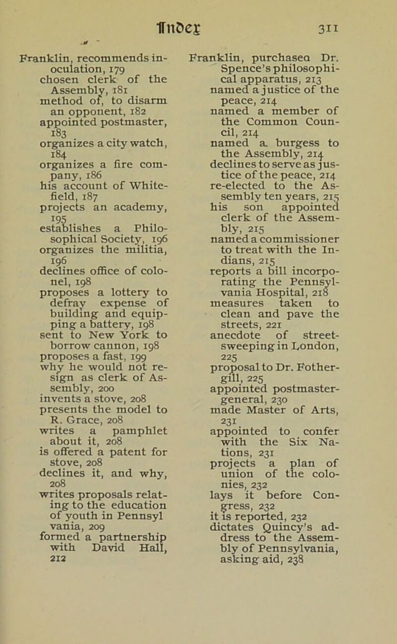 Franklin, recommends in- oculation, 179 chosen clerk of the Assembly, 181 method of, to disarm an opponent, 182 appointed postmaster, 183 organizes a city watch, 184 organizes a fire com- pany, 186 his account of White- field, 187 projects an academy, establishes a Philo- sophical Society, 196 organizes the militia, 196 declines office of colo- nel, 198 proposes a lottery to defray expense of building and equip- ping a battery, 198 sent to New York to borrow cannon, 198 proposes a fast, 199 why he would not re- sign as clerk of As- sembly, 200 invents a stove, 208 presents the model to R. Grace, 208 writes a pamphlet about it, 208 is offered a patent for stove, 208 declines it, and why, 208 writes proposals relat- ing to the education of youth in Pennsyl vania, 209 formed a partnership with David Hall, 212 Franklin, purchasea Dr. Spence’s philosophi- cal apparatus, 213 named a justice of the peace,214 named a member of the Common Coun- cil, 214 named a. burgess to the Assembly, 214. declines to serve as jus- tice of the peace, 214 re-elected to the As- sembly ten years, 215 his son appointed clerk of the Assem- bly, 215 named a commissioner to treat with the In- dians, 215 reports a bill incorpo- rating the Pennsyl- vania Hospital, 218 measures taken to clean and pave the streets, 221 anecdote of street- sweeping in London, 225 proposal to Dr. Fother- gill, 225 appointed postmaster- general, 230 made Master of Arts, 231 appointed to confer with the Six Na- tions, 231 projects a plan of union of the colo- nies, 232 lays it before Con- gress, 232 it is reported, 232 dictates Quincy’s ad- dress to the Assem- bly of Pennsylvania, asking aid, 238